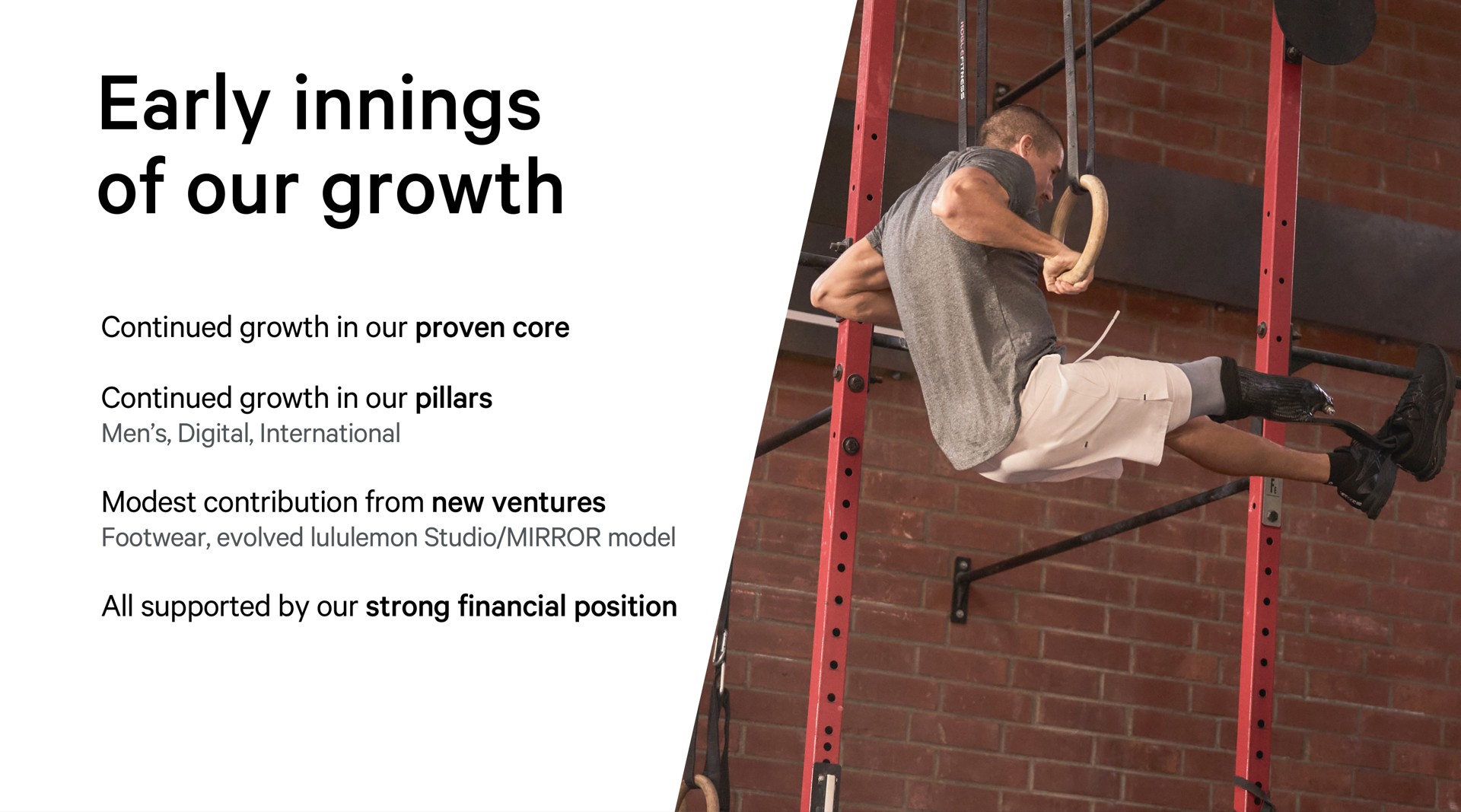 early innings of our growth continued growth in our proven core continued growth in our pillars men digital international modest contribution from new ventures footwear evolved studio mirror model all supported by our strong financial position | Lululemon