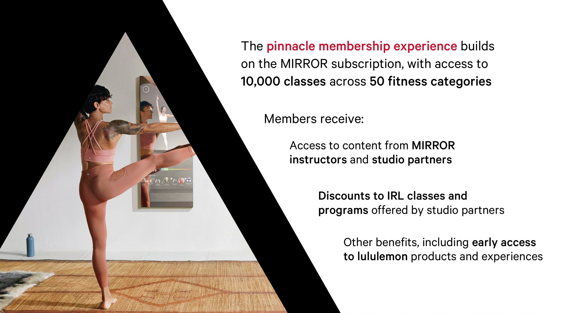 the pinnacle membership experience builds on the mirror subscription with access to classes across fitness categories members receive access to content from mirror instructors and studio partners discounts to classes and programs offered by studio partners other benefits including early access to products and experiences | Lululemon