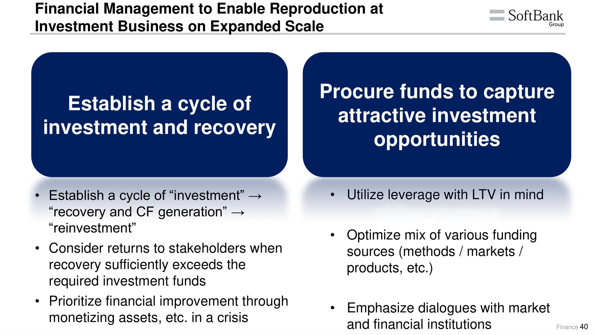 financial management to enable reproduction at investment business on expanded scale establish a cycle of investment and recovery procure funds to capture attractive investment opportunities establish a cycle of investment recovery and generation reinvestment consider returns to stakeholders when recovery sufficiently exceeds the required investment funds financial improvement through monetizing assets in a crisis utilize leverage with in mind optimize mix of various funding sources methods markets products emphasize dialogues with market and financial institutions croup ides | SoftBank