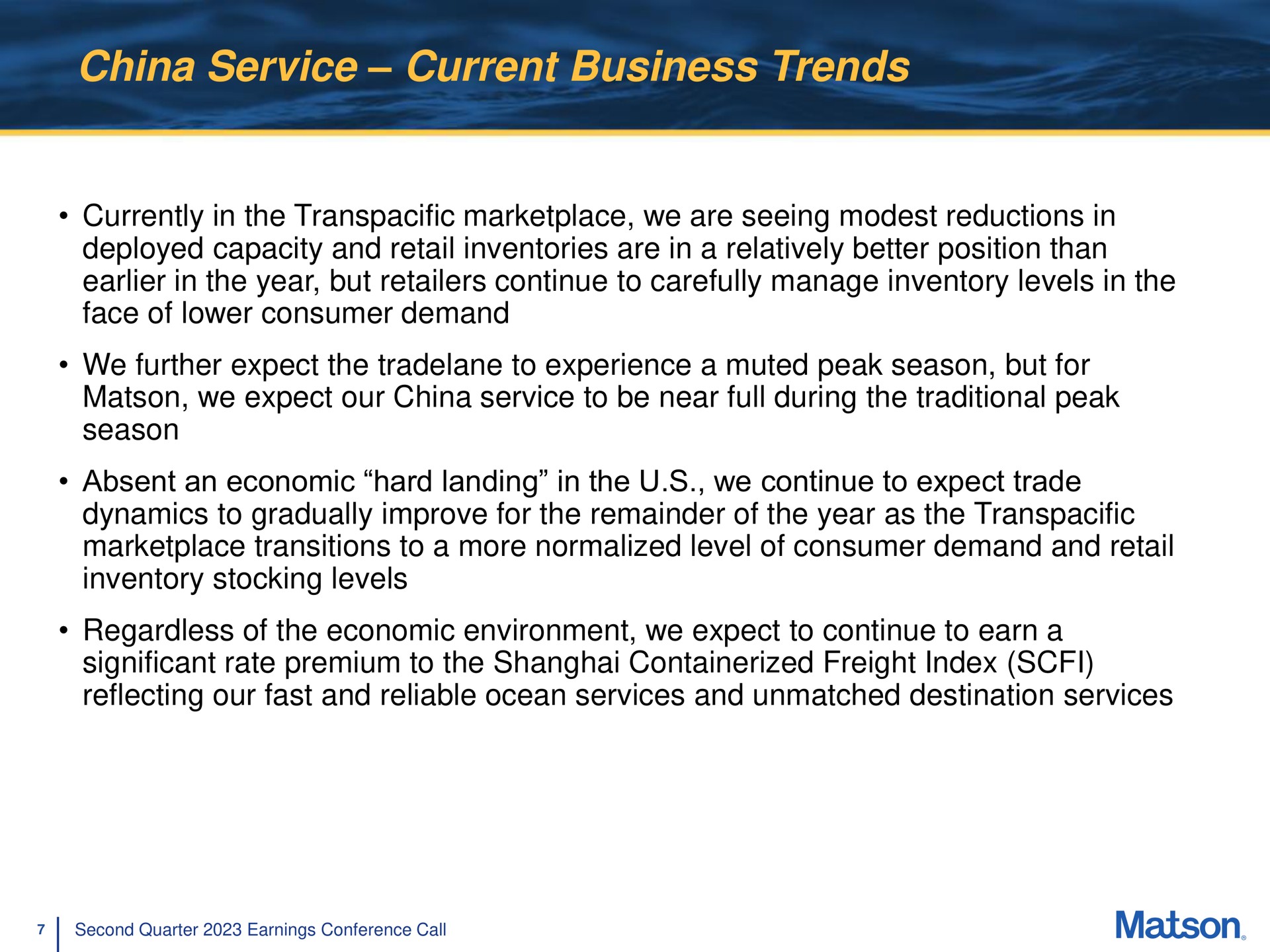 china service current business trends currently in the transpacific we are seeing modest reductions in deployed capacity and retail inventories are in a relatively better position than in the year but retailers continue to carefully manage inventory levels in the face of lower consumer demand we further expect the to experience a muted peak season but for we expect our china service to be near full during the traditional peak season absent an economic hard landing in the we continue to expect trade dynamics to gradually improve for the remainder of the year as the transpacific transitions to a more normalized level of consumer demand and retail inventory stocking levels regardless of the economic environment we expect to continue to earn a significant rate premium to the shanghai freight index reflecting our fast and reliable ocean services and unmatched destination services | Matson