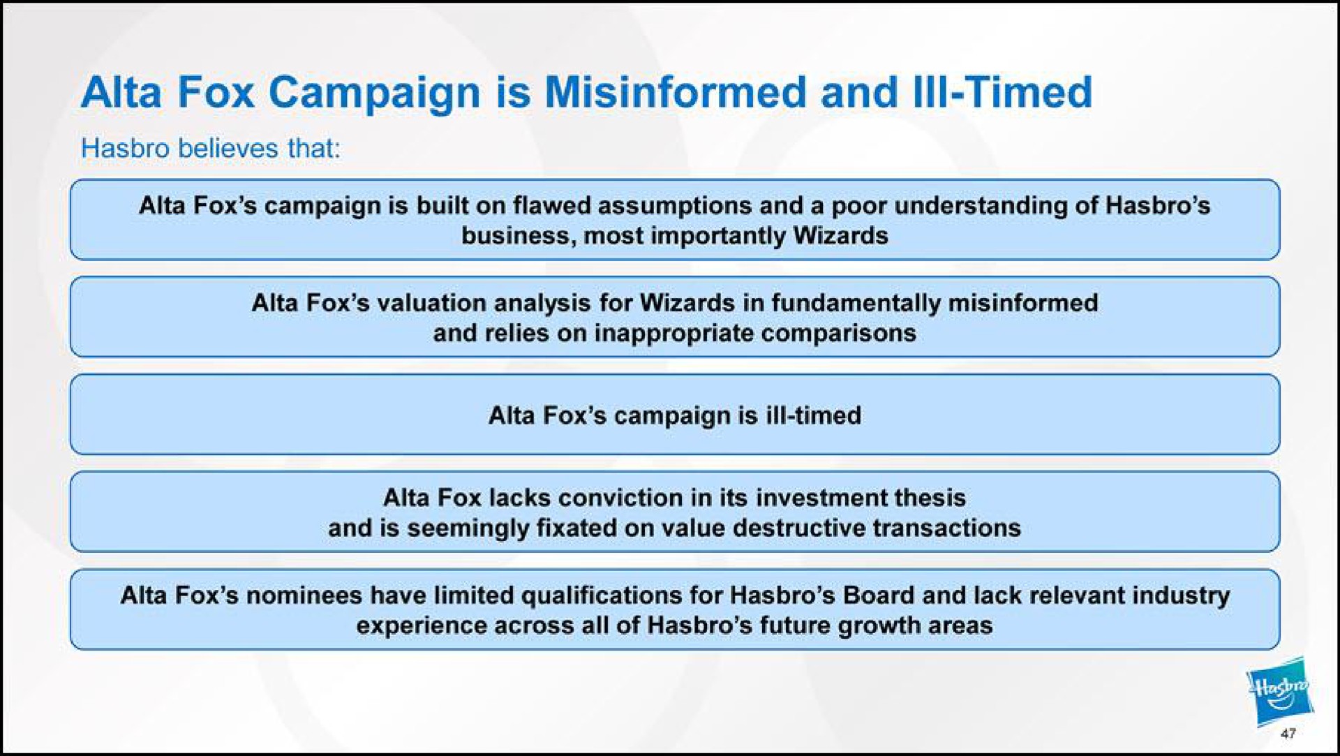 fox campaign is misinformed and ill timed believes that fox campaign is built on flawed assumptions and a poor understanding of business most importantly wizards fox valuation analysis for wizards in fundamentally misinformed and relies on inappropriate comparisons fox campaign is ill timed fox lacks conviction in its investment thesis and is seemingly fixated on value destructive transactions fox nominees have limited qualifications for board and lack relevant industry experience across all of future growth areas | Hasbro