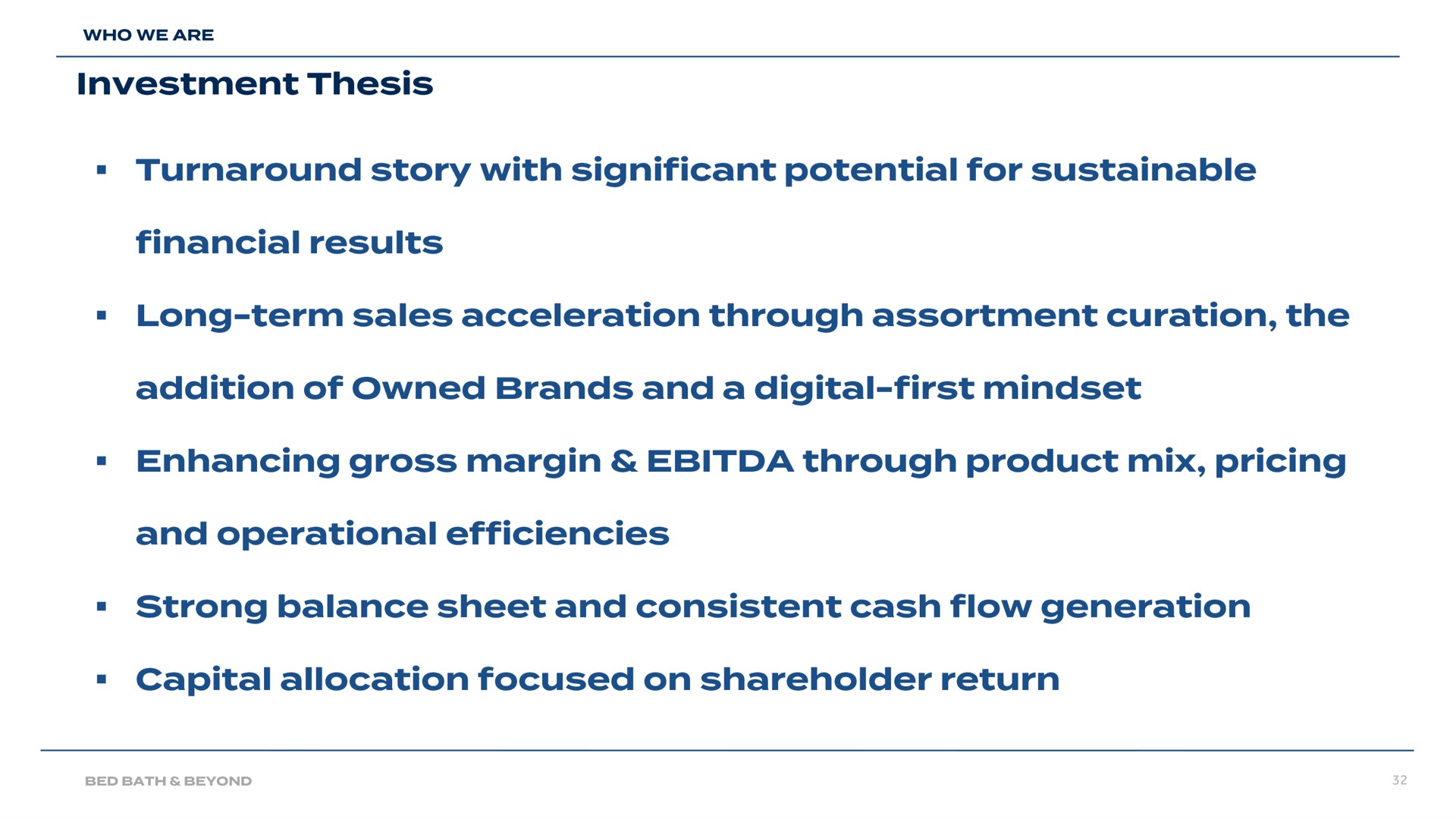 investment thesis turnaround story with significant potential for sustainable financial results long term sales acceleration through assortment curation the addition of owned brands and a digital first enhancing gross margin through product mix pricing and operational efficiencies strong balance sheet and consistent cash flow generation capital allocation focused on shareholder return | Bed Bath & Beyond