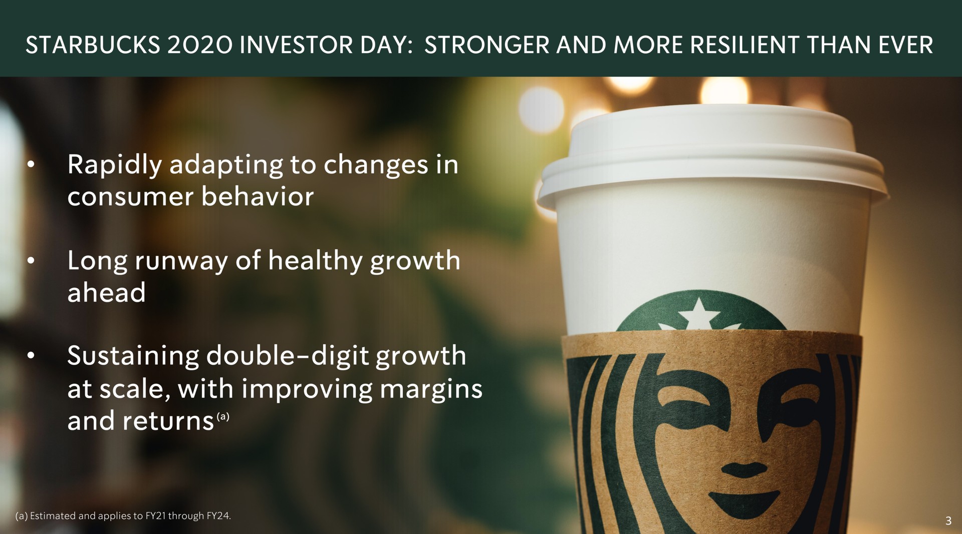 investor day and more resilient than ever rapidly adapting to changes in consumer behavior long runway of healthy growth ahead sustaining double digit growth at scale with improving margins and returns | Starbucks