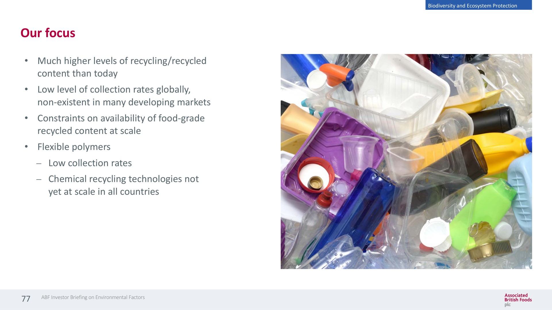 our focus much higher levels of recycling recycled content than today low level of collection rates globally non existent in many developing markets constraints on availability of food grade recycled content at scale flexible polymers low collection rates chemical recycling technologies not yet at scale in all countries | Associated British Foods