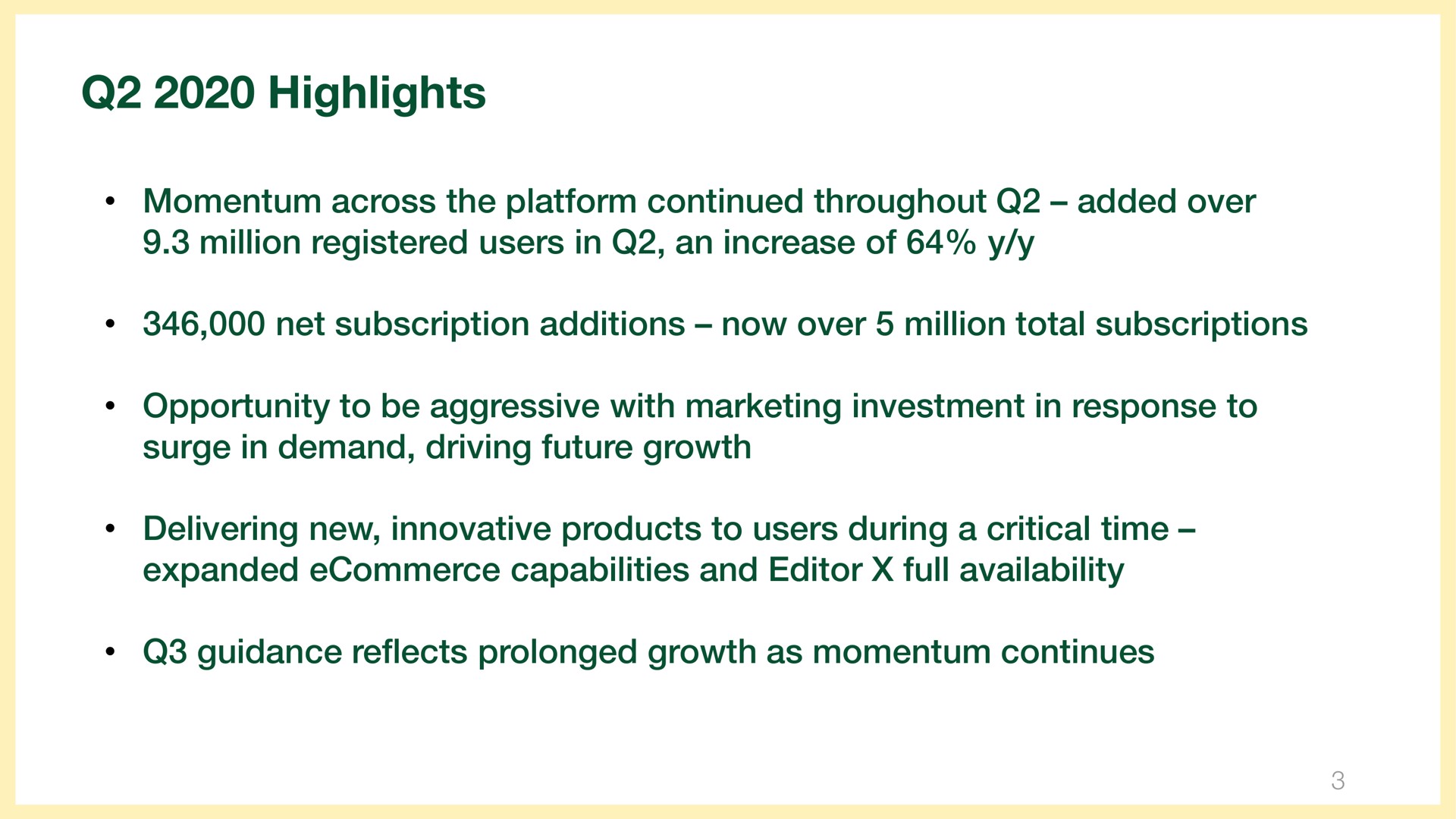 highlights momentum across the platform continued throughout added over million registered users in an increase of net subscription additions now over million total subscriptions opportunity to be aggressive with marketing investment in response to surge in demand driving future growth delivering new innovative products to users during a critical time expanded capabilities and editor full availability guidance reflects prolonged growth as momentum continues | Wix