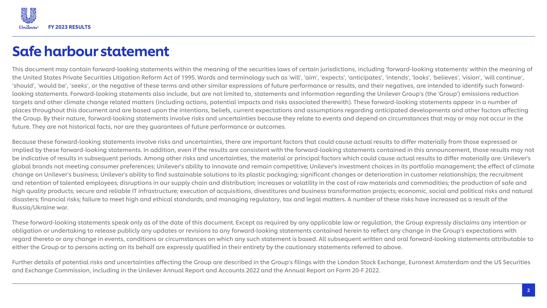 safe harbour statement this document may contain forward looking statements within the meaning of the securities laws of certain jurisdictions including forward looking statements within the meaning of should would be seeks or the negative of these terms and other similar expressions of future performance or results and their negatives are intended to identify such forward looking statements forward looking statements also include but are not limited to statements and information regarding the group the group emissions reduction targets and other climate change related matters including actions potential impacts and risks associated therewith these forward looking statements appear in a number of places throughout this document and are based upon the intentions beliefs current expectations and assumptions regarding anticipated developments and other factors affecting the group by their nature forward looking statements involve risks and uncertainties because they relate to events and depend on circumstances that may or may not occur in the future they are not historical facts nor are they guarantees of future performance or outcomes because these forward looking statements involve risks and uncertainties there are important factors that could cause actual results to differ materially from those expressed or implied by these forward looking statements in addition even if the results are consistent with the forward looking statements contained in this announcement those results may not be indicative of results in subsequent periods among other risks and uncertainties the material or principal factors which could cause actual results to differ materially are global brands not meeting consumer preferences ability to innovate and remain competitive investment choices in its portfolio management the effect of climate change on business ability to find sustainable solutions to its plastic packaging significant changes or deterioration in customer relationships the recruitment and retention of talented employees disruptions in our supply chain and distribution increases or volatility in the cost of raw materials and commodities the production of and high quality products secure and reliable it infrastructure execution of acquisitions divestitures and business transformation projects economic social and political risks and natural disasters financial risks failure to meet high and ethical standards and managing regulatory tax and legal matters a number of these risks have increased as a result of the russia war these forward looking statements speak only as of the date of this document except as required by any applicable law or regulation the group expressly disclaims any intention or obligation or undertaking to release publicly any updates or revisions to any forward looking statements contained herein to reflect any change in the group expectations with regard thereto or any change in events conditions or circumstances on which any such is based all subsequent written and oral forward looking statements attributable to either the group or to persons acting on its behalf are expressly qualified in their entirety by the cautionary statements referred to above further details of potential risks and uncertainties affecting the group are described in the group filings with the stock exchange and the us securities and exchange commission including in the annual report and accounts and the annual report on form | Unilever