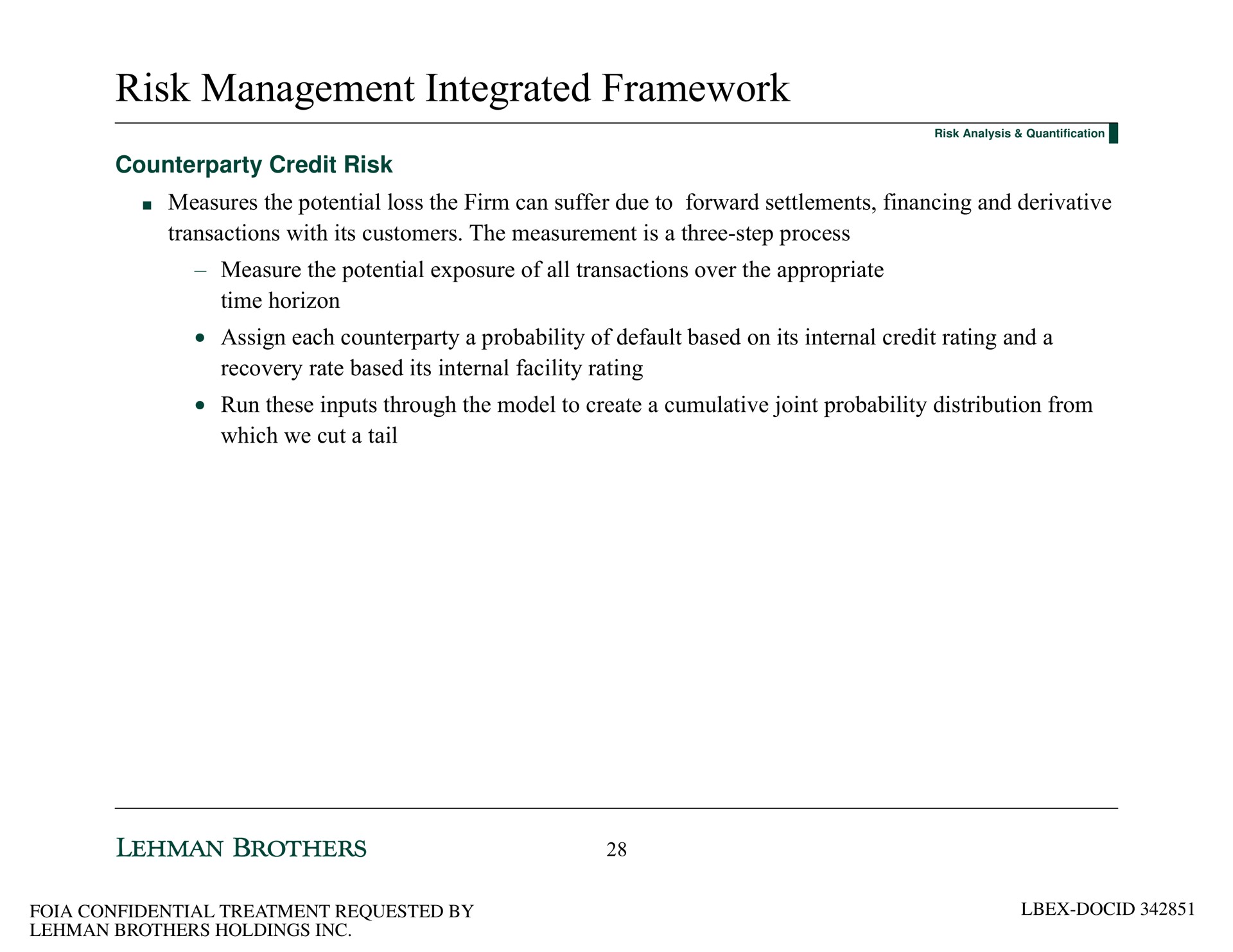 risk management integrated framework credit risk measures the potential loss the firm can suffer due to forward settlements financing and derivative transactions with its customers the measurement is a three step process measure the potential exposure of all transactions over the appropriate time horizon assign each a probability of default based on its internal credit rating and a recovery rate based its internal facility rating run these inputs through the model to create a cumulative joint probability distribution from which we cut a tail | Lehman Brothers