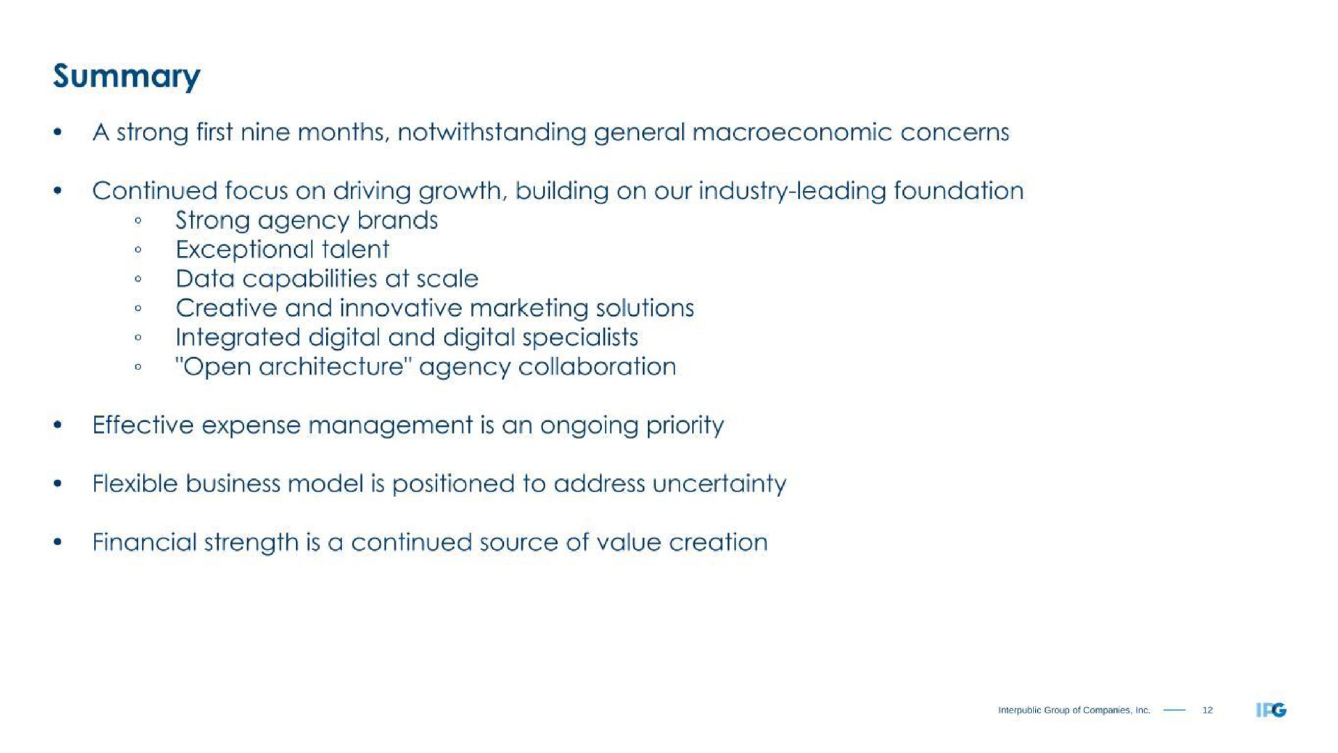 summary first months notwithstanding general concerns continued focus on driving growth building on our industry leading foundation agency brands exceptional talent data capabilities at scale creative and innovative marketing solutions integrated digital and digital specialists open architecture agency collaboration effective expense management is an ongoing priority flexible business model is positioned to address uncertainty financial strength is a continued source of value creation | Interpublic Group of Companies