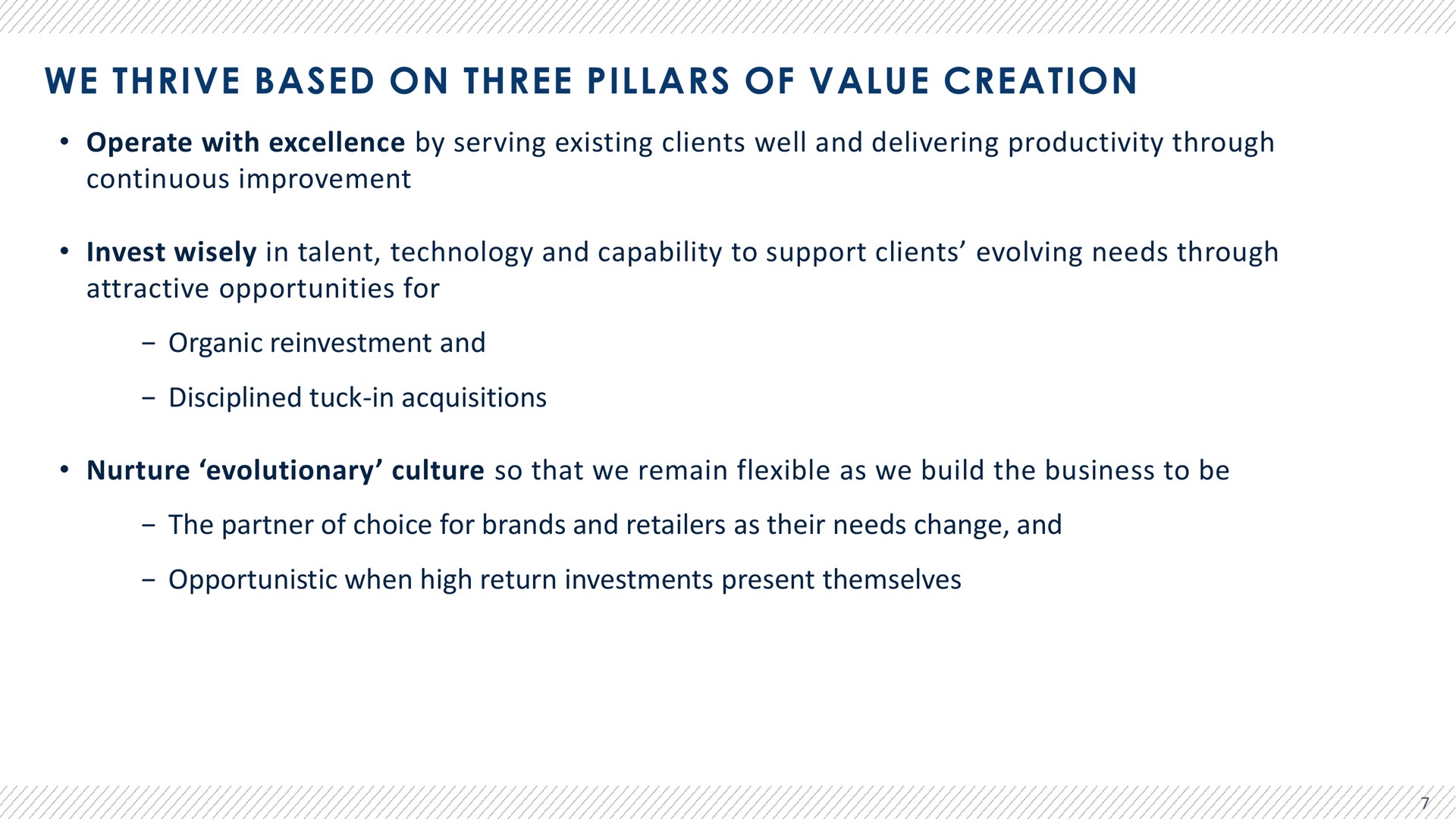 we thrive based on three pillars of value creation operate with excellence by serving existing clients well and delivering productivity through continuous improvement invest wisely in talent technology and capability to support clients evolving needs through attractive opportunities for organic reinvestment and disciplined tuck in acquisitions nurture evolutionary culture so that we remain flexible as we build the business to be the partner of choice for brands and retailers as their needs change and opportunistic when high return investments present themselves | Advantage Solutions