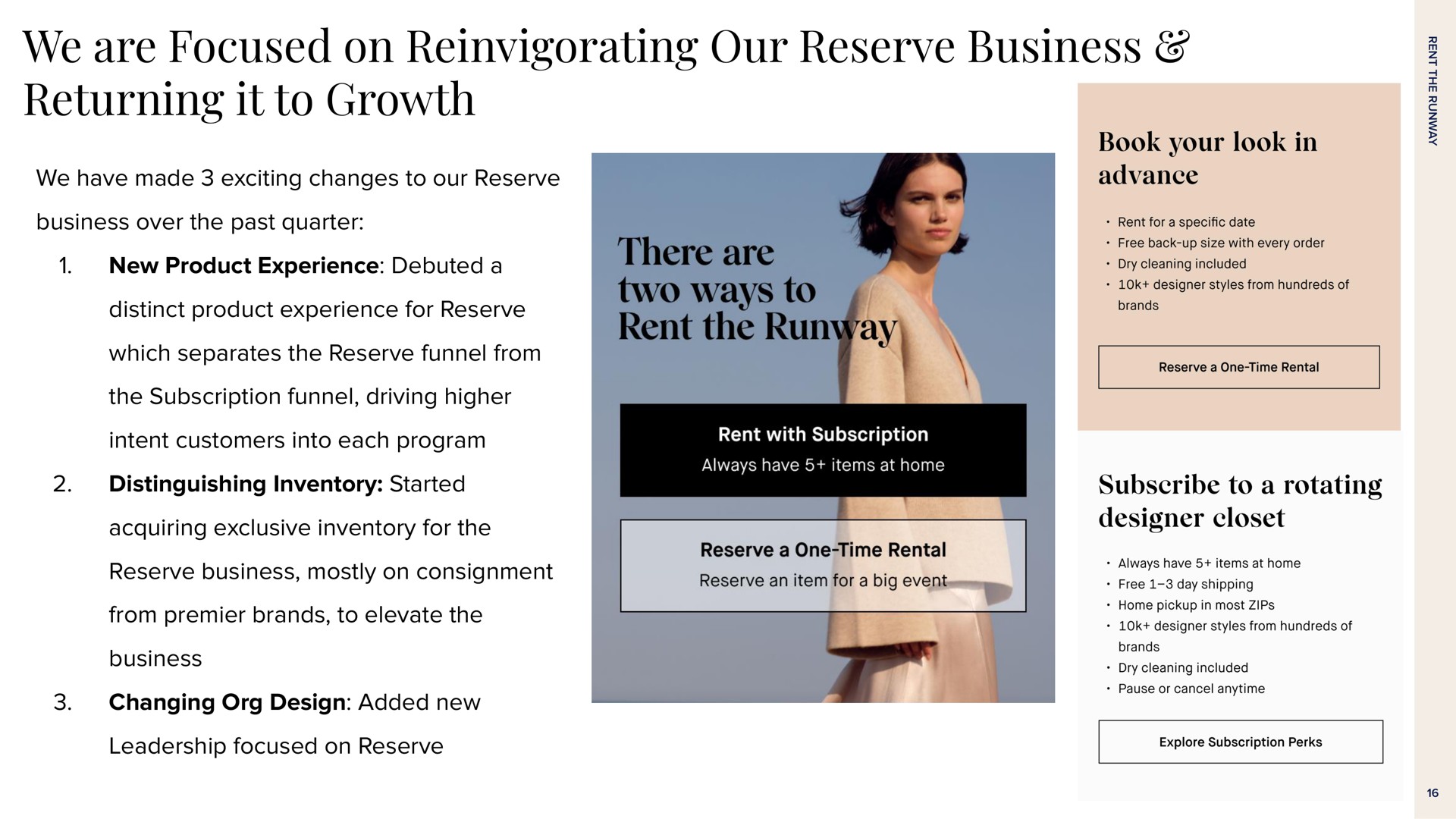 we are focused on reinvigorating our reserve business returning it to growth we have made exciting changes to our reserve business over the past quarter new product experience debuted a distinct product experience for reserve which separates the reserve funnel from the subscription funnel driving higher intent customers into each program distinguishing inventory started acquiring exclusive inventory for the reserve business mostly on consignment from premier brands to elevate the business changing design added new leadership focused on reserve | Rent The Runway