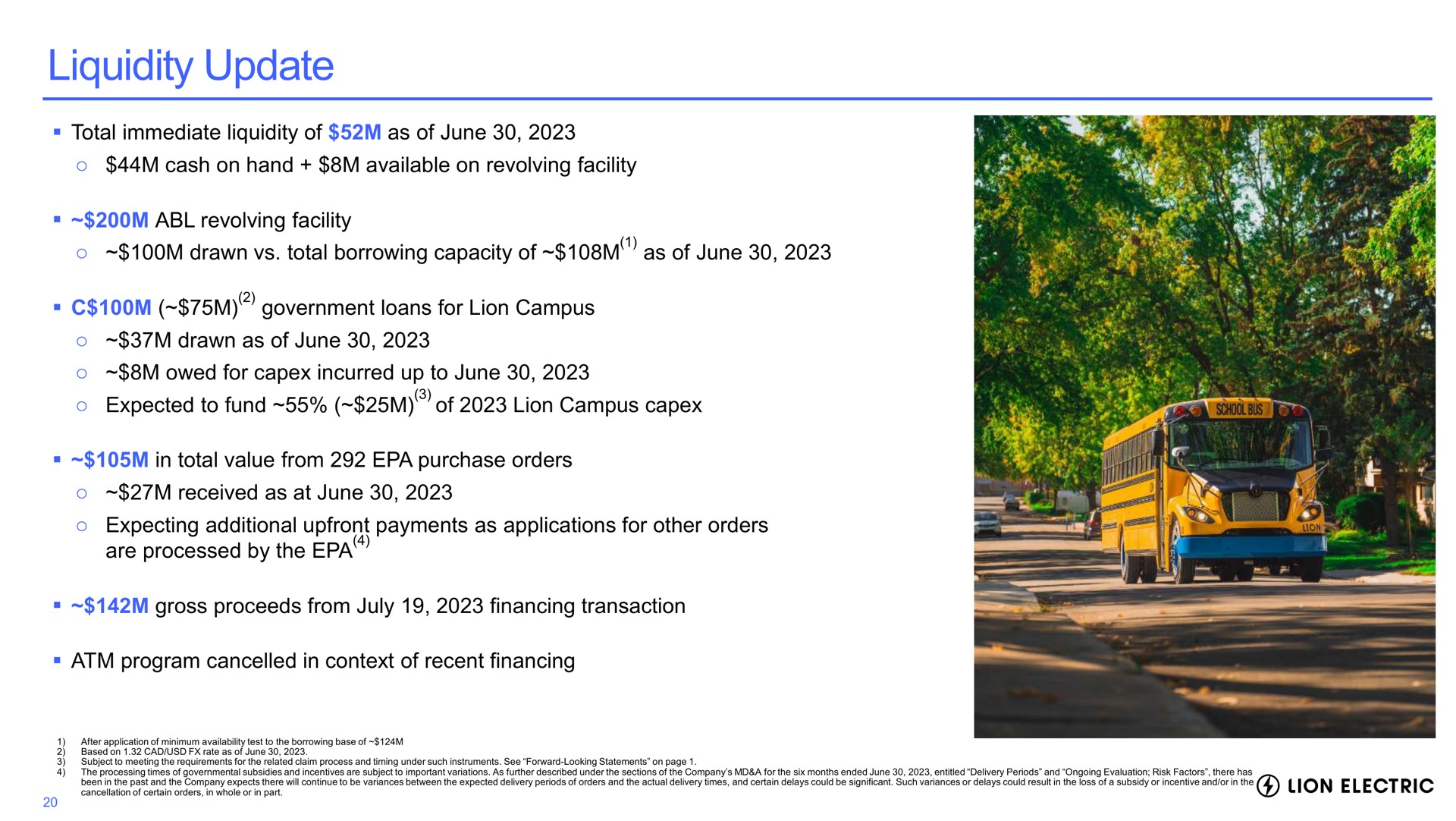 liquidity update total immediate of as of june cash on hand available on revolving facility revolving facility drawn total borrowing capacity of as of june government loans for lion campus drawn as of june owed for incurred up to june expected to fund of lion campus in total value from purchase orders received as at june expecting additional payments as applications for other orders are processed by the program cancelled in context of recent financing gross proceeds from financing transaction | Lion Electric