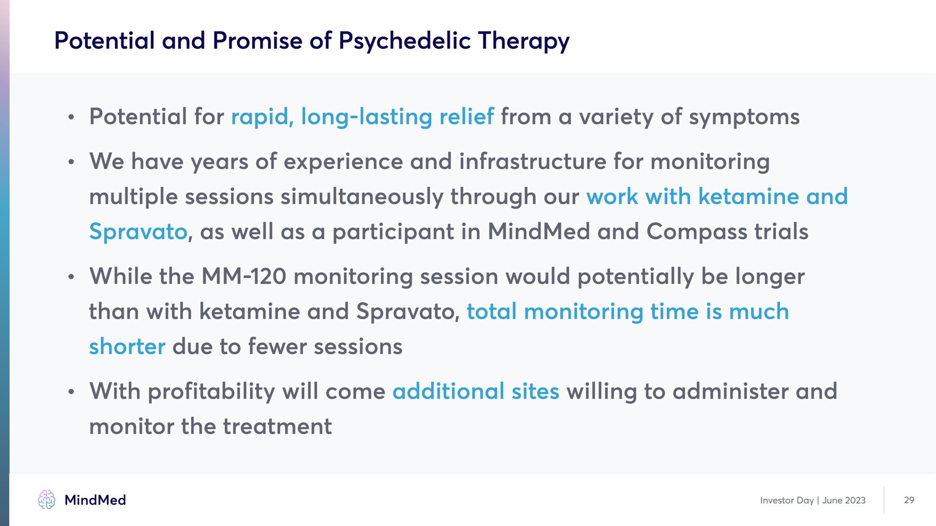 potential and promise of therapy potential for rapid long lasting relief from a variety of symptom we have years of experience and infrastructure for monitoring multiple sessions simultaneously through our work with and as well as a participant in and compass trial while the monitoring session would potentially be longer than with and shorter due to session total monitoring time is much with profitability will come additional sites willing to administer and monitor the treatment symptoms trials | MindMed
