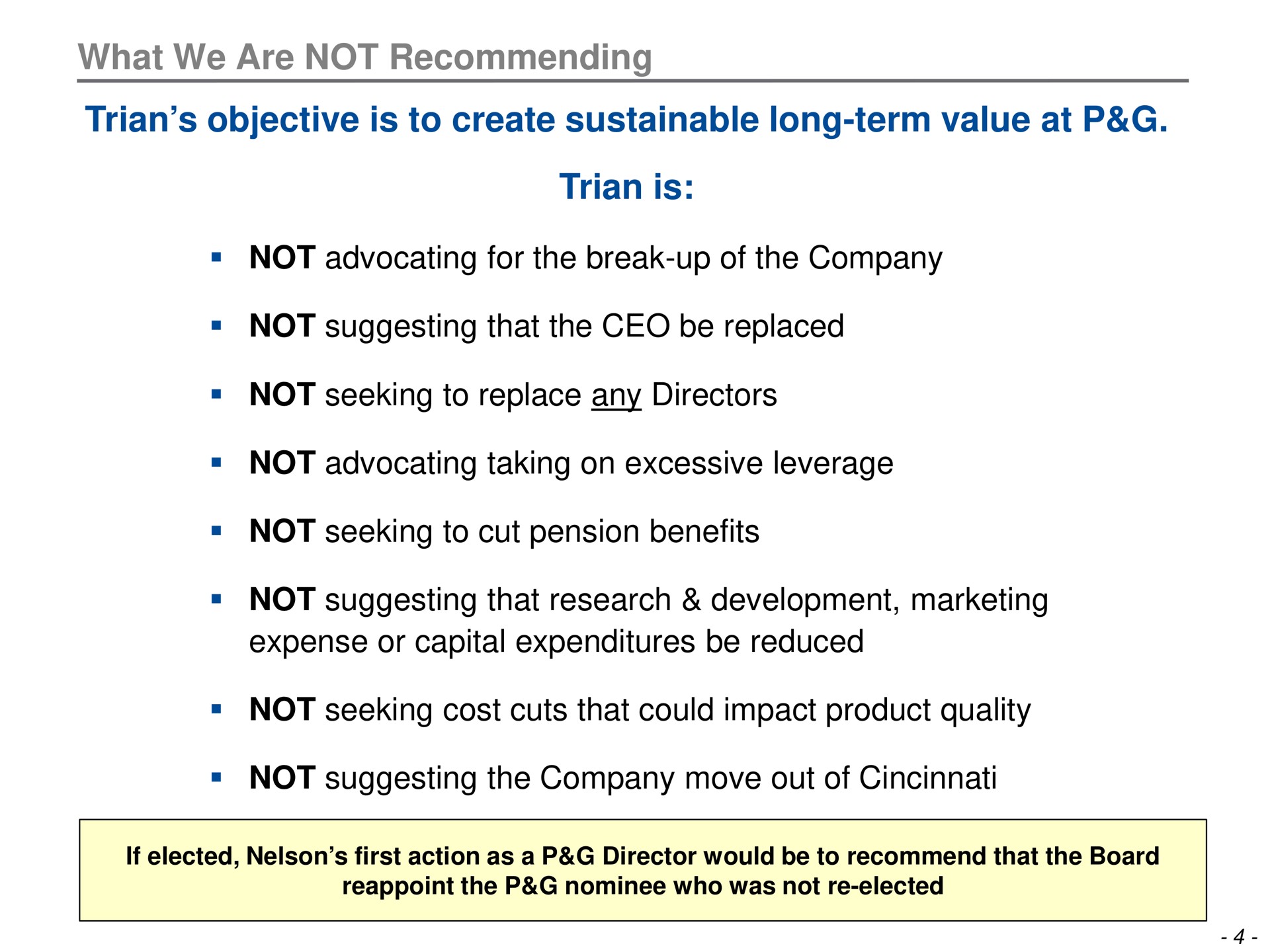 what we are not recommending objective is to create sustainable long term value at is not advocating for the break up of the company not suggesting that the be replaced not seeking to replace any directors not advocating taking on excessive leverage not seeking to cut pension benefits not suggesting that research development marketing expense or capital expenditures be reduced not seeking cost cuts that could impact product quality not suggesting the company move out of | Trian Partners