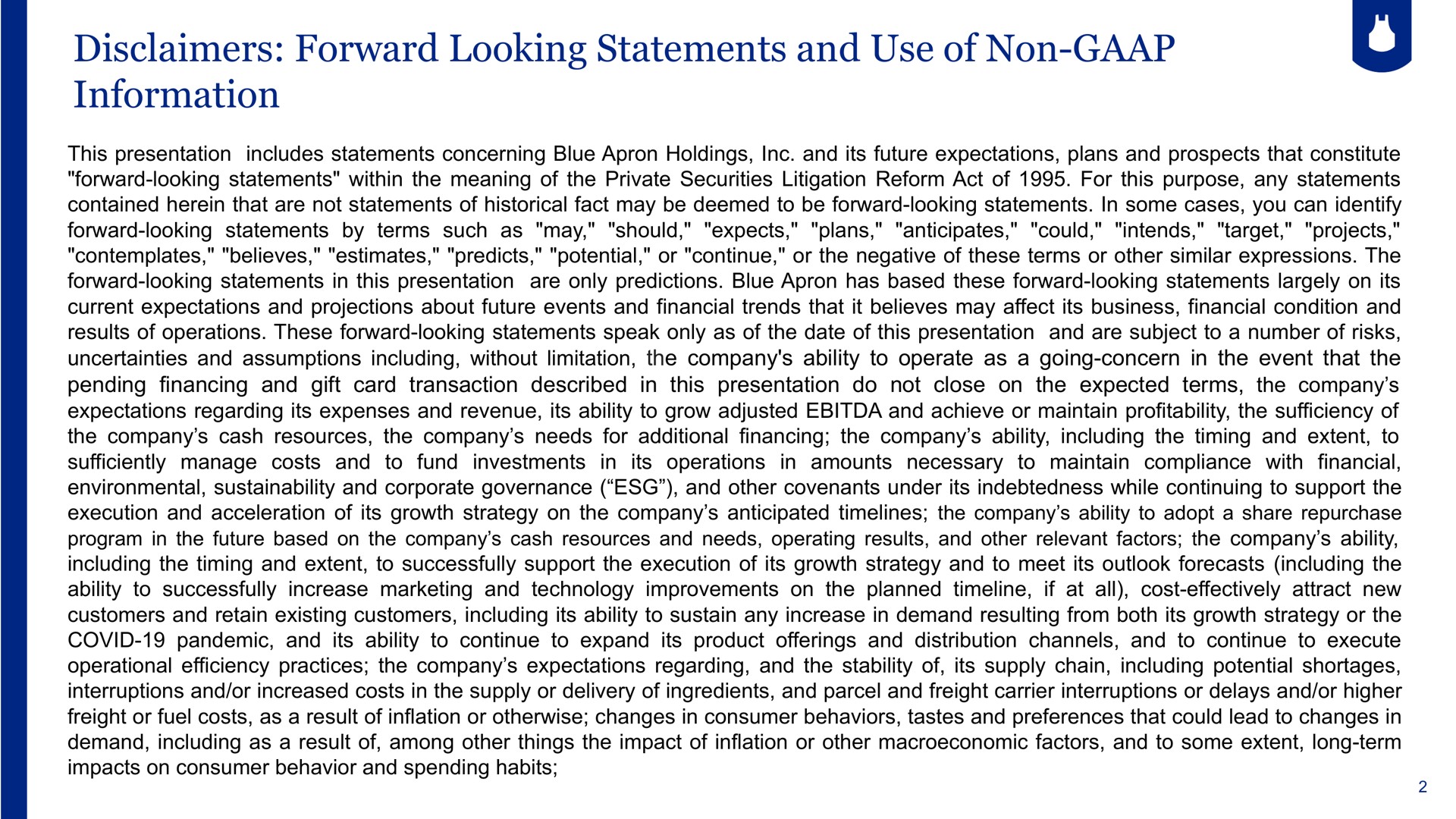 disclaimers forward looking statements and use of non information this presentation includes statements concerning blue apron holdings and its future expectations plans and prospects that constitute forward looking statements within the meaning of the private securities litigation reform act of for this purpose any statements contained herein that are not statements of historical fact may be deemed to be forward looking statements in some cases you can identify forward looking statements by terms such as may should expects plans anticipates could intends target projects contemplates believes estimates predicts potential or continue or the negative of these terms or other similar expressions the forward looking statements in this presentation are only predictions blue apron has based these forward looking statements largely on its current expectations and projections about future events and financial trends that it believes may affect its business financial condition and results of operations these forward looking statements speak only as of the date of this presentation and are subject to a number of risks uncertainties and assumptions including without limitation the company ability to operate as a going concern in the event that the pending financing and gift card transaction described in this presentation do not close on the expected terms the company expectations regarding its expenses and revenue its ability to grow adjusted and achieve or maintain profitability the sufficiency of the company cash resources the company needs for additional financing the company ability including the timing and extent to sufficiently manage costs and to fund investments in its operations in amounts necessary to maintain compliance with financial environmental and corporate governance and other covenants under its indebtedness while continuing to support the execution and acceleration of its growth strategy on the company anticipated the company ability to adopt a share repurchase including the timing and extent to successfully support the execution of its growth strategy and to meet its outlook forecasts including the ability to successfully increase marketing and technology improvements on the planned if at all cost effectively attract new customers and retain existing customers including its ability to sustain any increase in demand resulting from both its growth strategy or the covid pandemic and its ability to continue to expand its product offerings and distribution channels and to continue to execute operational efficiency practices the company expectations regarding and the stability of its supply chain including potential shortages interruptions and or increased costs in the supply or delivery of ingredients and parcel and freight carrier interruptions or delays and or higher freight or fuel costs as a result of inflation or otherwise changes in consumer behaviors tastes and preferences that could lead to changes in demand including as a result of among other things the impact of inflation or other factors and to some extent long term impacts on consumer behavior and spending habits | Blue Apron