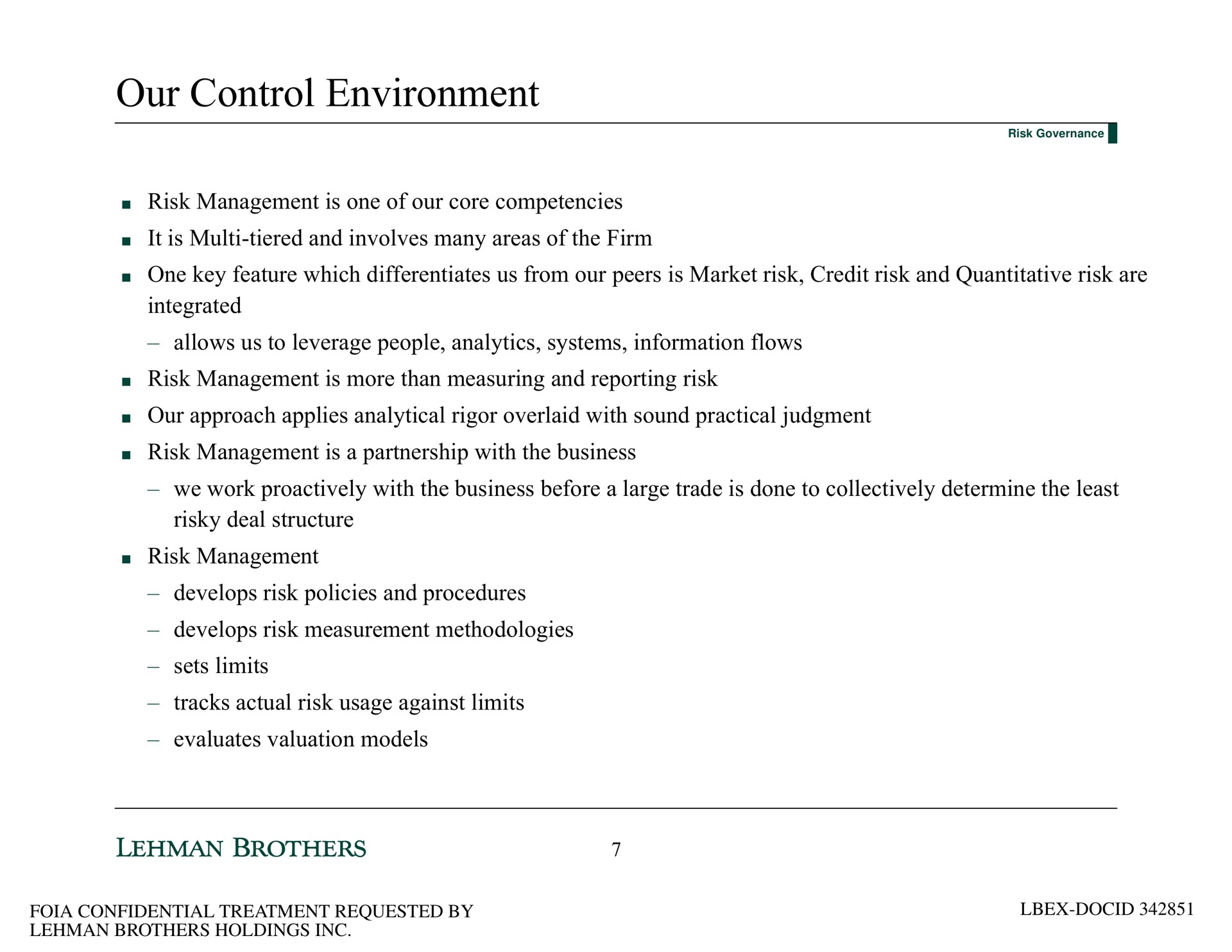 our control environment risk management is one of our core competencies it is tiered and involves many areas of the firm one key feature which differentiates us from our peers is market risk credit risk and quantitative risk are integrated allows us to leverage people analytics systems information flows risk management is more than measuring and reporting risk our approach applies analytical rigor overlaid with sound practical judgment risk management is a partnership with the business we work with the business before a large trade is done to collectively determine the least risky deal structure risk management develops risk policies and procedures develops risk measurement methodologies sets limits tracks actual risk usage against limits evaluates valuation models | Lehman Brothers