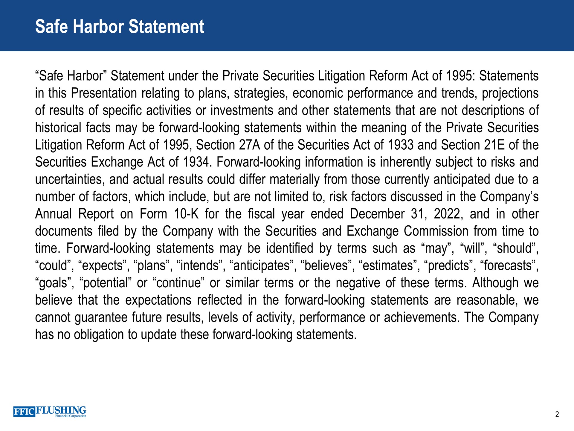 safe harbor statement under the private securities litigation reform act of statements of results of specific activities or investments and other statements that are not descriptions of historical facts may be forward looking statements within the meaning of the private securities litigation reform act of section a of the securities act of and section of the securities exchange act of forward looking information is inherently subject to risks and number of factors which include but are not limited to risk factors discussed in the company annual report on form for the fiscal year ended and in other documents filed by the company with the securities and exchange commission from time to time forward looking statements may be identified by terms such as may will should could expects plans intends anticipates believes estimates predicts forecasts believe that the expectations reflected in the forward looking statements are reasonable we cannot guarantee future results levels of activity performance or achievements the company | Flushing Financial