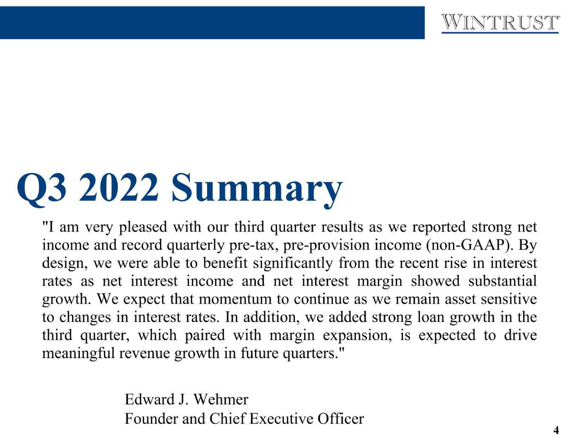 summary i am very pleased with our third quarter results as we reported strong net income and record quarterly tax provision income non by design we were able to benefit significantly from the recent rise in interest rates as net interest income and net interest margin showed substantial growth we expect that momentum to continue as we remain asset sensitive to changes in interest rates in addition we added strong loan growth in the third quarter which paired with margin expansion is expected to drive meaningful revenue growth in future quarters founder and chief executive officer | Wintrust Financial
