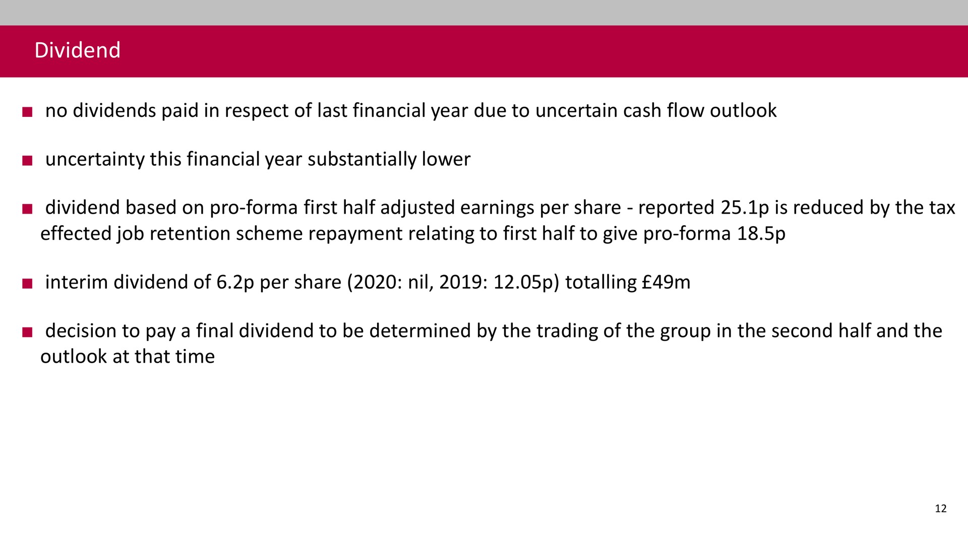 dividend no dividends paid in respect of last financial year due to uncertain cash flow outlook uncertainty this financial year substantially lower dividend based on pro first half adjusted earnings per share reported is reduced by the tax effected job retention scheme repayment relating to first half to give pro interim dividend of per share nil totalling decision to pay a final dividend to be determined by the trading of the group in the second half and the outlook at that time | Associated British Foods