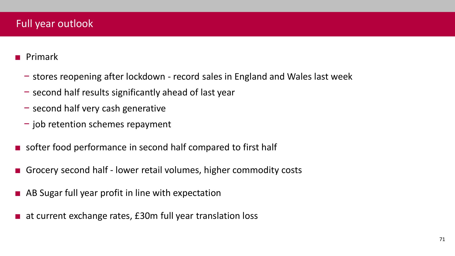 full year outlook stores reopening after record sales in and wales last week second half results significantly ahead of last year second half very cash generative job retention schemes repayment food performance in second half compared to first half grocery second half lower retail volumes higher commodity costs sugar full year profit in line with expectation at current exchange rates full year translation loss | Associated British Foods