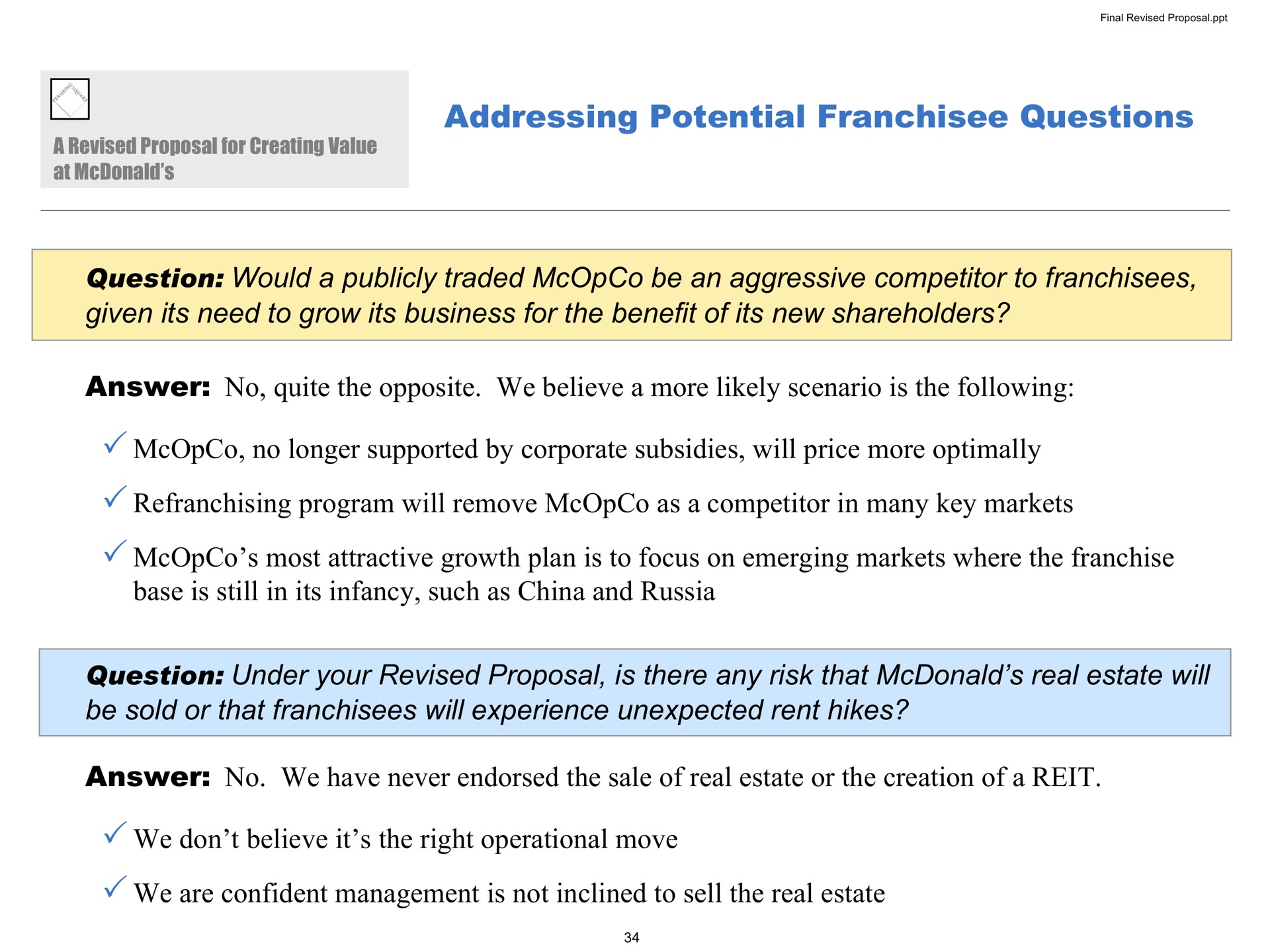 addressing potential questions question would a publicly traded be an aggressive competitor to franchisees given its need to grow its business for the benefit of its new shareholders answer no quite the opposite we believe a more likely scenario is the following no longer supported by corporate subsidies will price more program will remove as a competitor in many key markets most attractive growth plan is to focus on emerging markets where the franchise base is still in its infancy such as china and russia question under your revised proposal is there any risk that real estate will be sold or that franchisees will experience unexpected rent hikes answer no we have never endorsed the sale of real estate or the creation of a reit we don believe it the right operational move we are confident management is not inclined to sell the real estate | Pershing Square