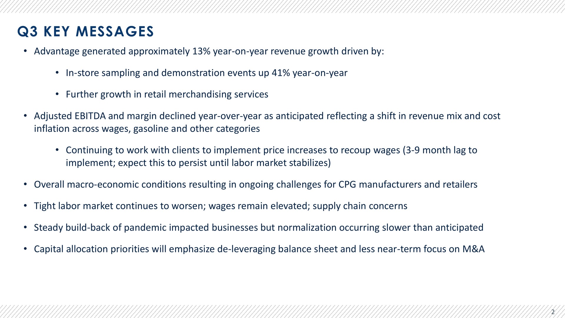 key messages advantage generated approximately year on year revenue growth driven by in store sampling and demonstration events up year on year further growth in retail merchandising services adjusted and margin declined year over year as anticipated reflecting a shift in revenue mix and cost inflation across wages gasoline and other categories continuing to work with clients to implement price increases to recoup wages month lag to implement expect this to persist until labor market stabilizes overall macro economic conditions resulting in ongoing challenges for manufacturers and retailers tight labor market continues to worsen wages remain elevated supply chain concerns steady build back of pandemic impacted businesses but normalization occurring than anticipated capital allocation priorities will emphasize leveraging balance sheet and less near term focus on a | Advantage Solutions