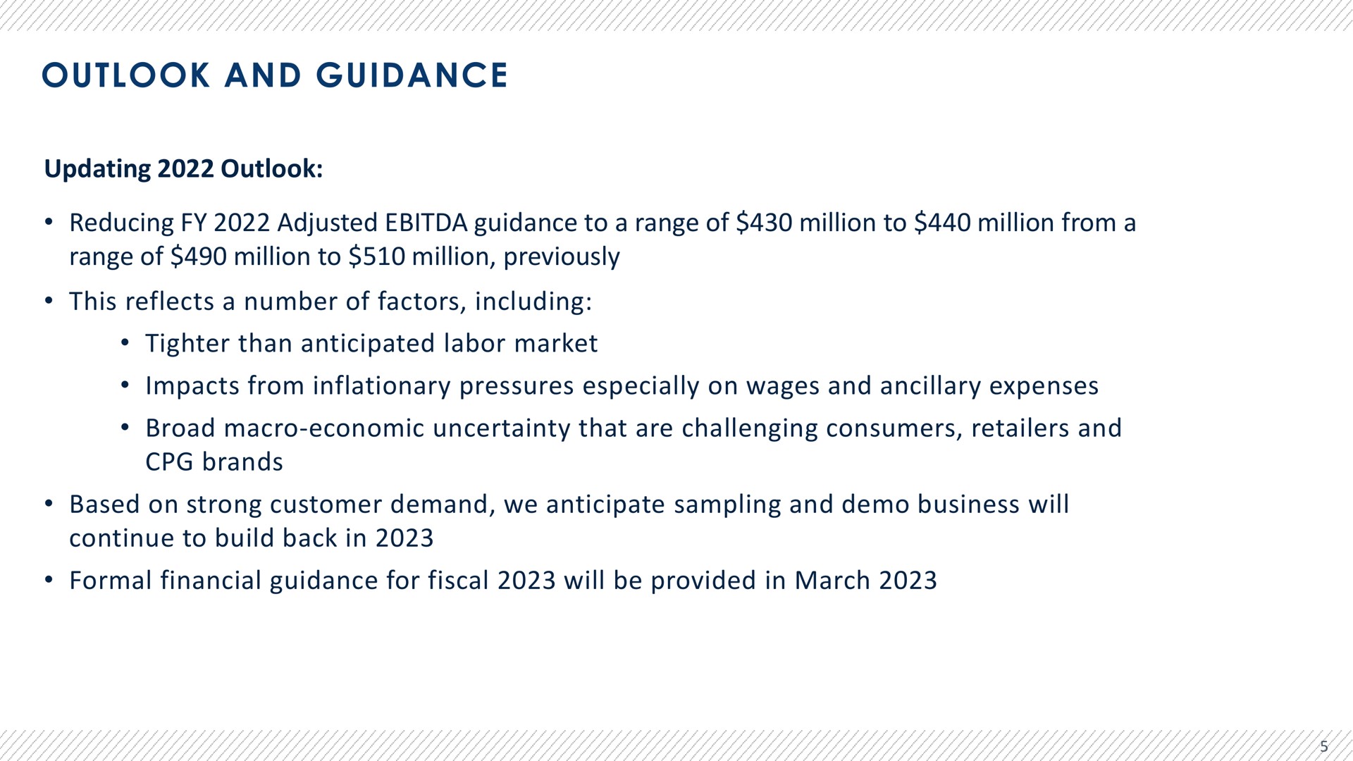outlook and guidance updating outlook reducing adjusted guidance to a range of million to million from a range of million to million previously this reflects a number of factors including than anticipated labor market impacts from inflationary pressures especially on wages and ancillary expenses broad macro economic uncertainty that are challenging consumers retailers and brands based on strong customer demand we anticipate sampling and business will continue to build back in formal financial guidance for fiscal will be provided in march | Advantage Solutions