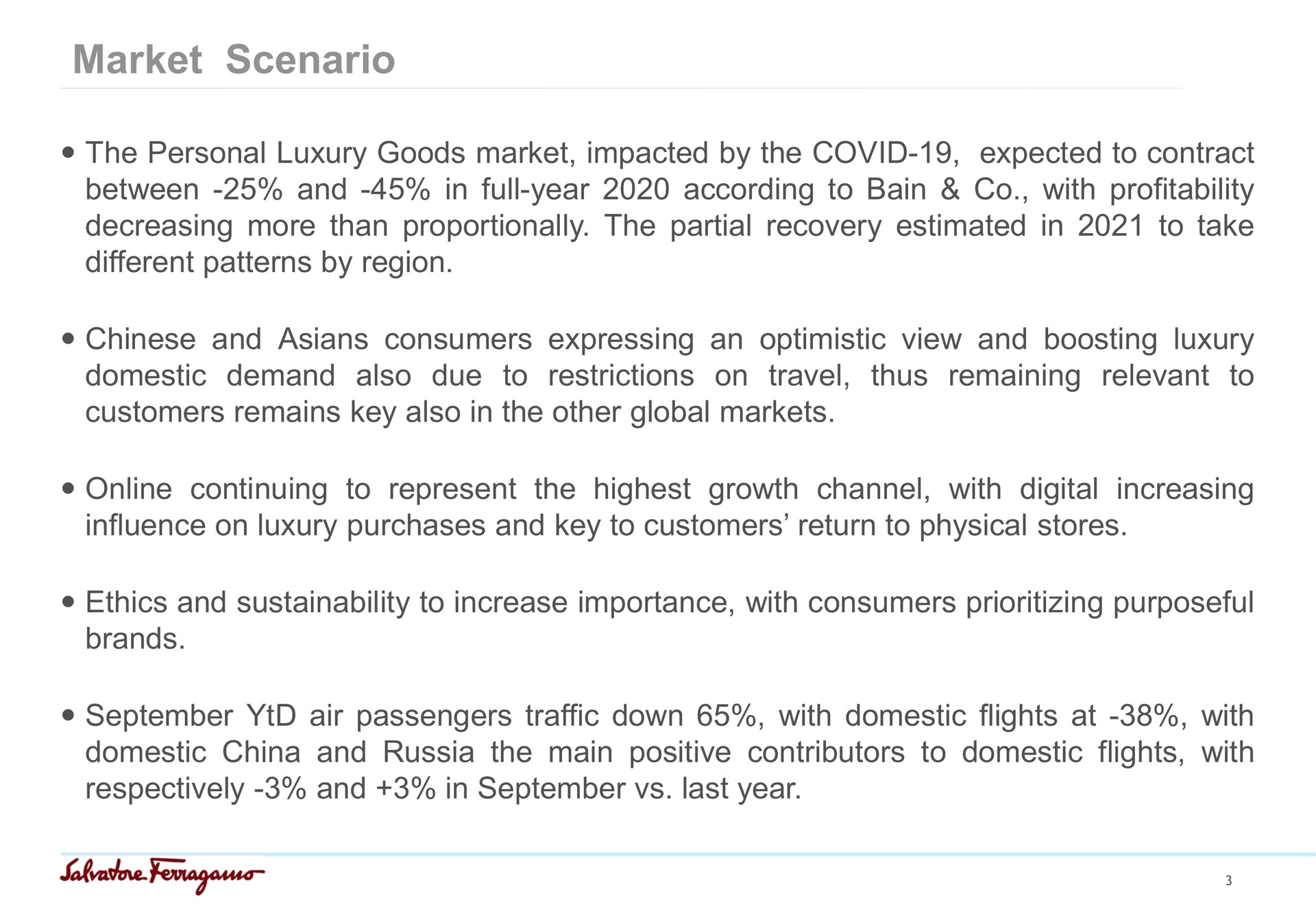 market scenario the personal luxury goods market impacted by the covid expected to contract between and in full year according to bain with profitability decreasing more than proportionally the partial recovery estimated in to take different patterns by region and consumers expressing an optimistic view and boosting luxury to thus remaining relevant domestic demand also due to restrictions on travel customers remains key also in the other global markets continuing to represent the highest growth channel with digital increasing influence on luxury purchases and key to customers return to physical stores ethics and to increase importance with consumers purposeful brands air passengers traffic down with domestic flights at with domestic china and russia the main positive contributors to domestic flights with respectively and in last year | Salvatore Ferragamo