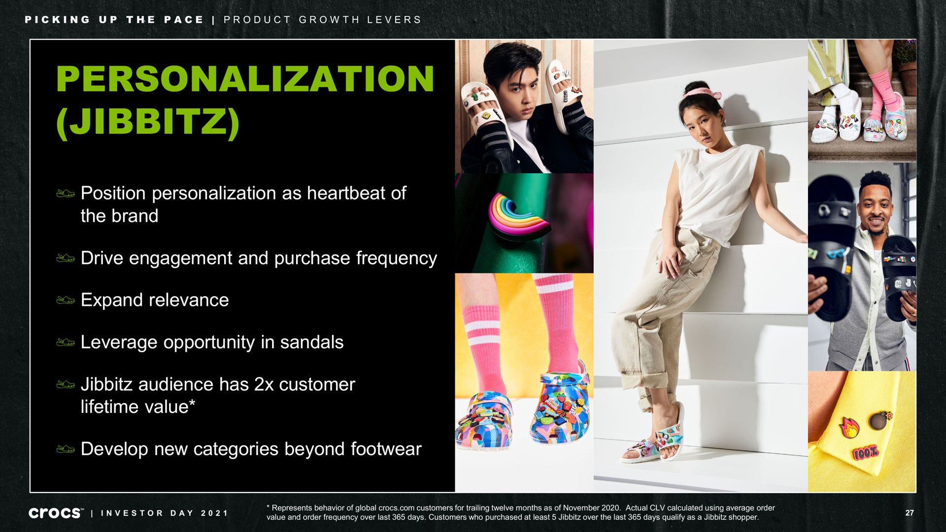 personalization position personalization as heartbeat of the brand drive engagement and purchase frequency expand relevance leverage opportunity in sandals audience has customer lifetime value develop new categories beyond footwear picking up pace product growth levers | Crocs