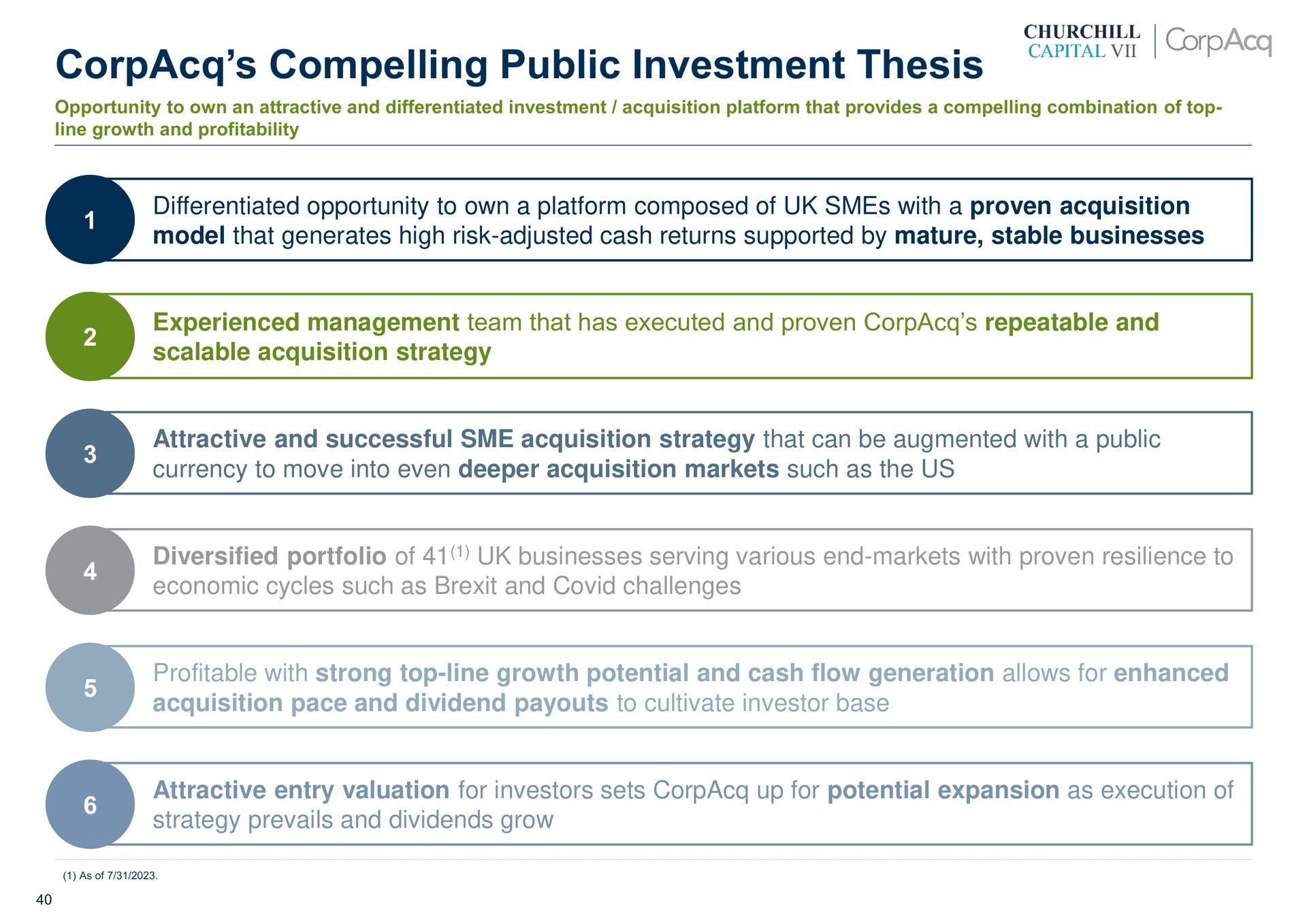 compelling public investment thesis differentiated opportunity to own a platform composed of with a proven acquisition model that generates high risk adjusted cash returns supported by mature stable businesses experienced management team that has executed and proven repeatable and scalable acquisition strategy attractive and successful acquisition strategy that can be augmented with a public currency to move into even acquisition markets such as the us diversified portfolio of businesses serving various end markets with proven resilience to economic cycles such as and covid challenges profitable with strong top line growth potential and cash flow generation allows for enhanced acquisition pace and dividend to cultivate investor base attractive entry valuation for investors sets up for potential expansion as execution of strategy prevails and dividends grow capital | CorpAcq