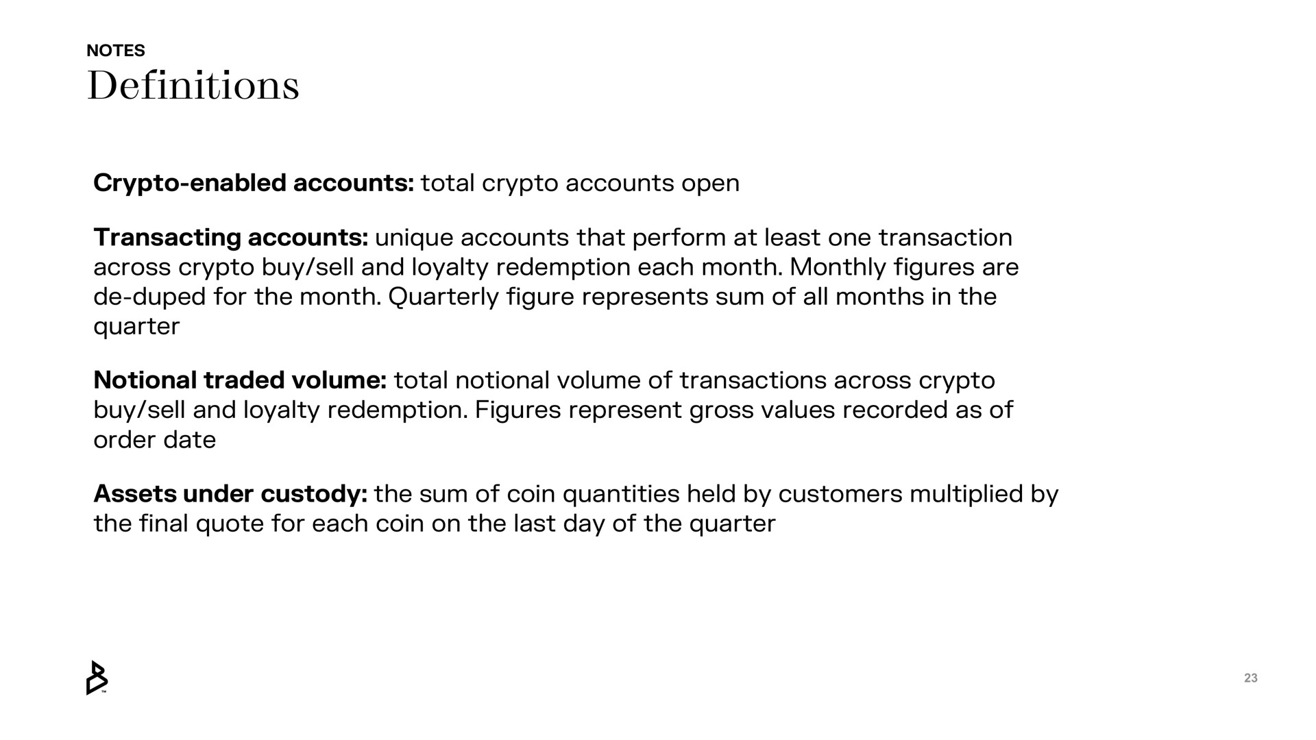 definitions enabled accounts total accounts open transacting accounts unique accounts that perform at least one transaction across buy sell and loyalty redemption each month monthly figures are duped for the month quarterly figure represents sum of all months in the quarter notional traded volume total notional volume of transactions across buy sell and loyalty redemption figures represent gross values recorded as of order date assets under custody the sum of coin quantities held by customers multiplied by the final quote for each coin on the last day of the quarter | Bakkt