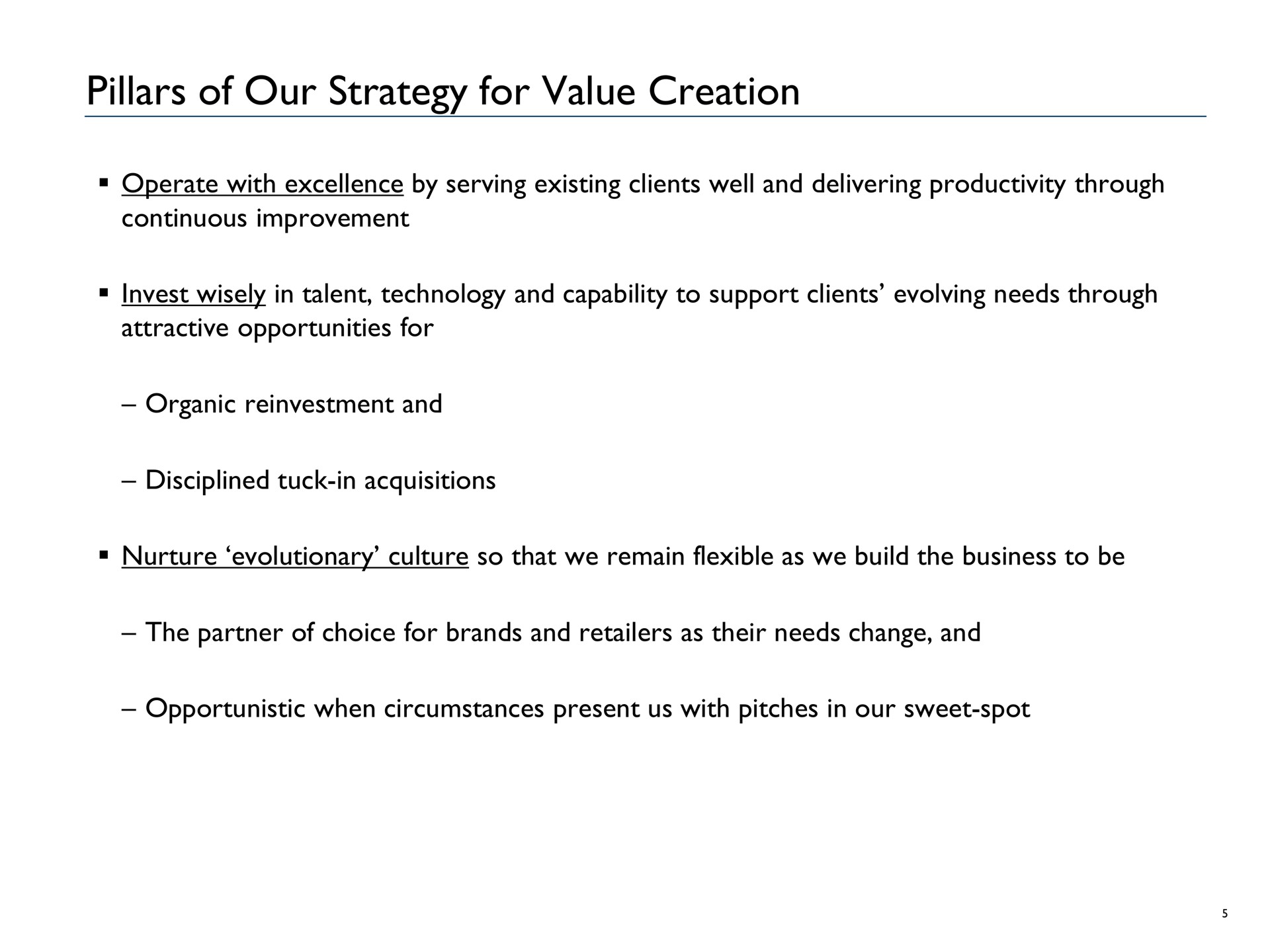 pillars of our strategy for value creation operate with excellence by serving existing clients well and delivering productivity through continuous improvement invest wisely in talent technology and capability to support clients evolving needs through attractive opportunities for organic reinvestment and disciplined tuck in acquisitions nurture evolutionary culture so that we remain flexible as we build the business to be the partner of choice for brands and retailers as their needs change and opportunistic when circumstances present us with pitches in our sweet spot | Advantage Solutions