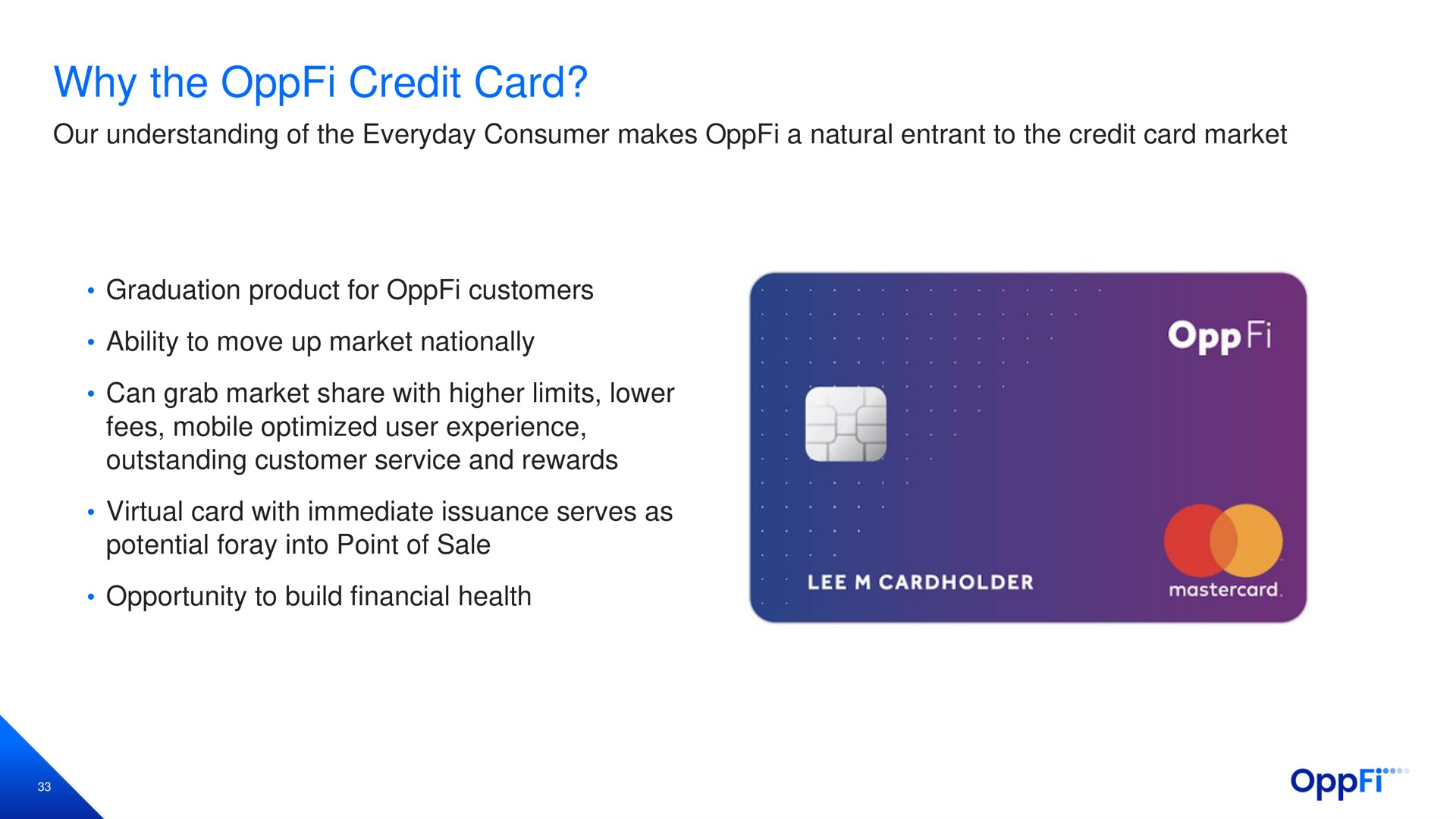 why the credit card our understanding of the everyday consumer makes a natural entrant to the credit card market graduation product for customers ability to move up market nationally can grab market share with higher limits lower fees mobile optimized user experience outstanding customer service and rewards virtual card with immediate issuance serves as potential foray into point of sale opportunity to build financial health | OppFi