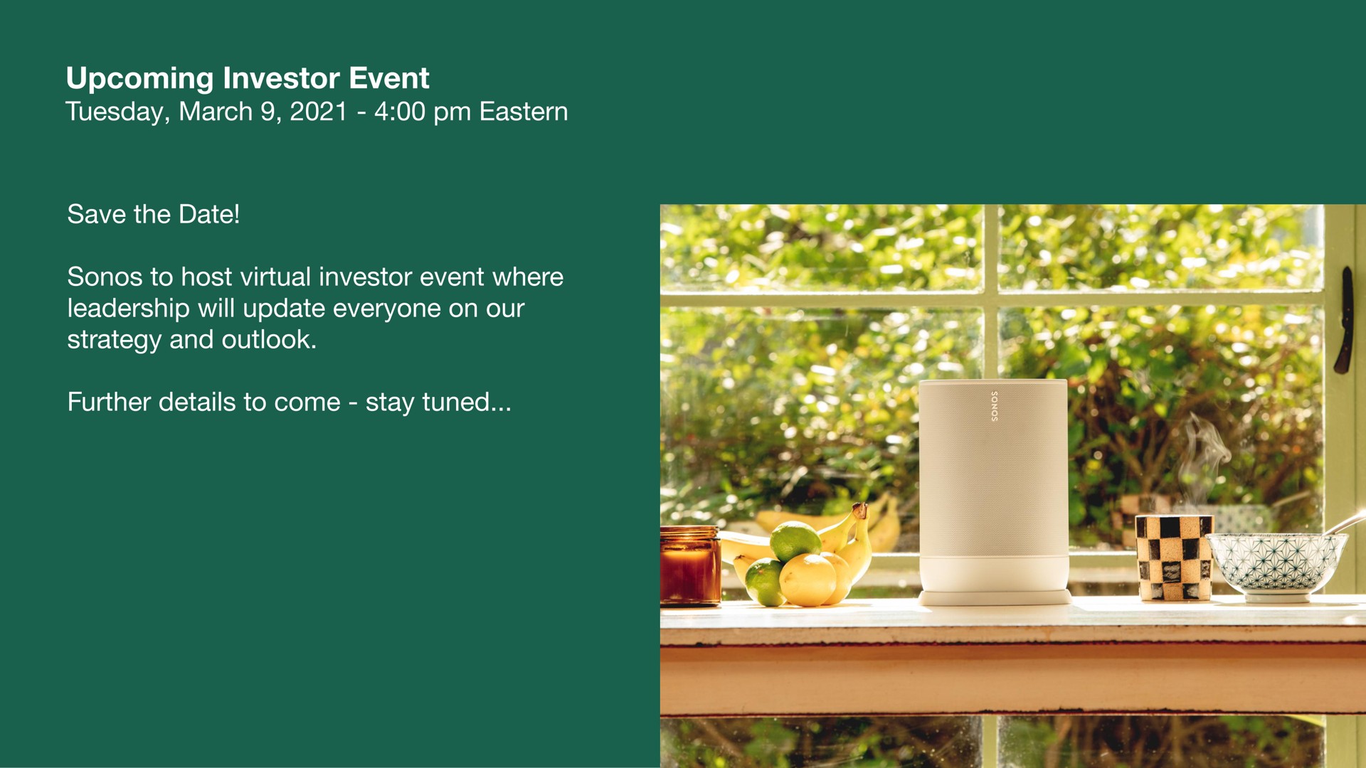 upcoming investor event save the date to host virtual investor event where leadership will update everyone on our strategy and outlook further details to come stay tuned | Sonos
