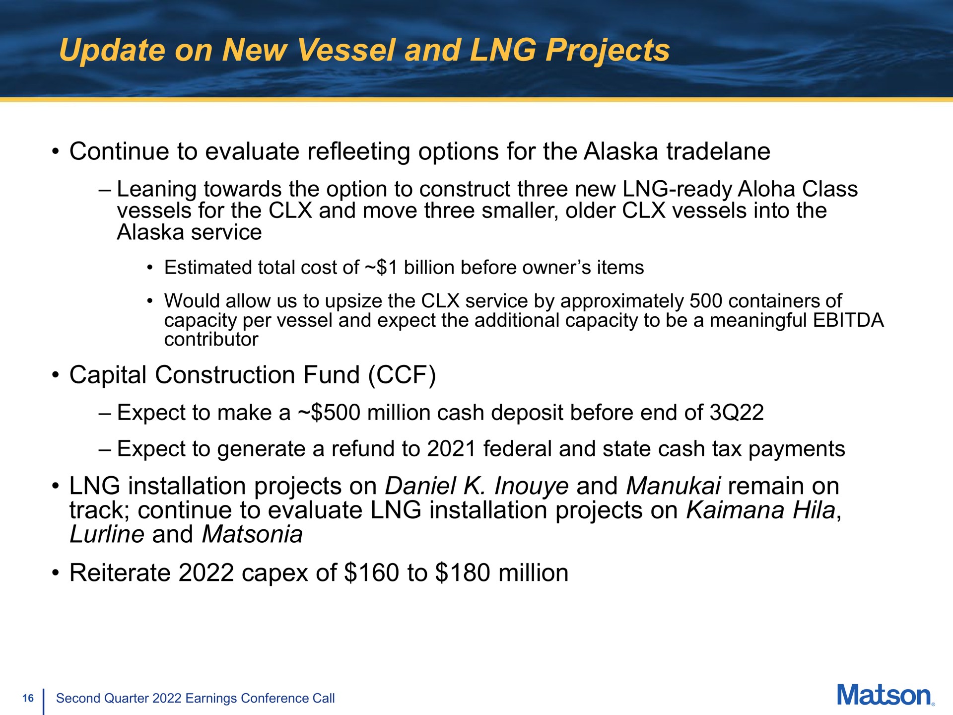 update on new vessel and projects continue to evaluate options for the leaning towards the option to construct three new ready class vessels for the and move three smaller older vessels into the service capital construction fund expect to make a million cash deposit before end of expect to generate a refund to federal and state cash tax payments installation projects on and remain on track continue to evaluate installation projects on hila and reiterate of to million | Matson