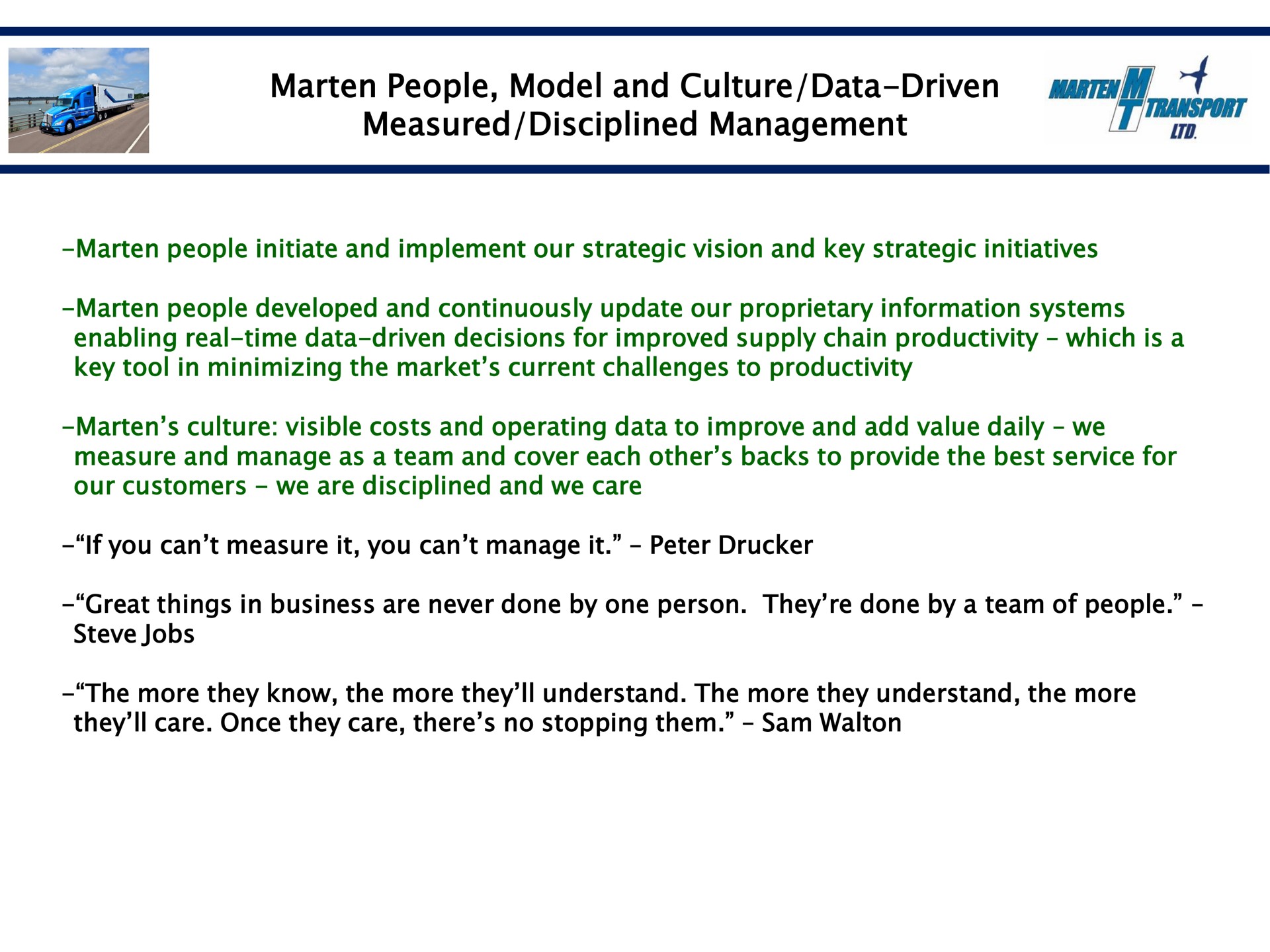 marten people model and culture data driven measured disciplined management marten people initiate and implement our strategic vision and key strategic initiatives marten people developed and continuously update our proprietary information systems enabling real time data driven decisions for improved supply chain productivity which is a key tool in minimizing the market current challenges to productivity marten culture visible costs and operating data to improve and add value daily we measure and manage as a team and cover each other backs to provide the best service for our customers we are disciplined and we care if you can measure it you can manage it peter great things in business are never done by one person they done by a team of people jobs the more they know the more they understand the more they understand the more they care once they care there no stopping them sam wat soon | Marten Transport