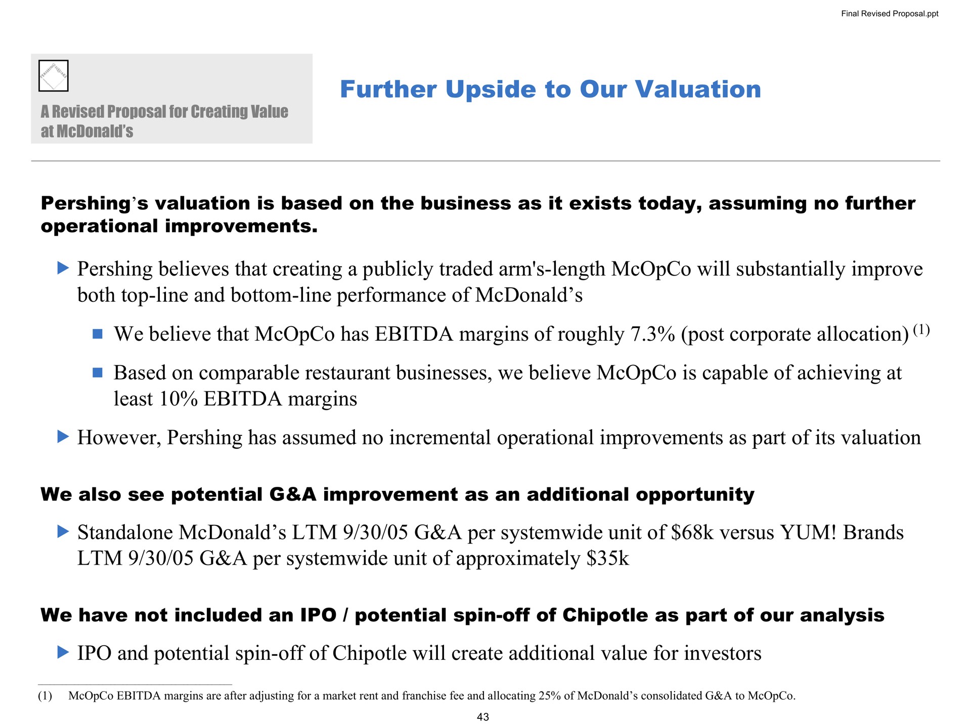 further upside to our valuation valuation is based on the business as it exists today assuming no further operational improvements believes that creating a publicly traded arm length will substantially improve both top line and bottom line performance of we believe that has margins of roughly post corporate allocation based on comparable restaurant businesses we believe is capable of achieving at least margins however has assumed no incremental operational improvements as part of its valuation we also see potential a improvement as an additional opportunity a per unit of versus brands a per unit of approximately we have not included an potential spin off of as part of our analysis and potential spin off of will create additional value for investors | Pershing Square