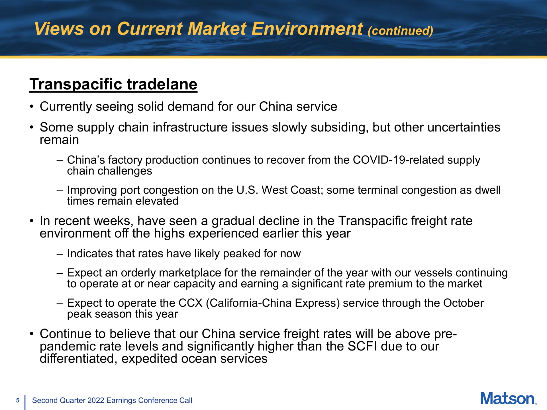 views on current market environment continued transpacific currently seeing solid demand for our china service some supply chain infrastructure issues slowly subsiding but other uncertainties remain in recent weeks have seen a gradual decline in the transpacific freight rate environment off the highs experienced this year continue to believe that our china service freight rates will be above pandemic rate levels and significantly higher than the due to our differentiated expedited ocean services | Matson