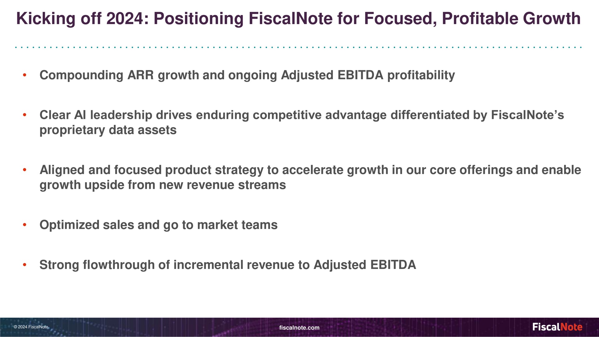 kicking off positioning for focused profitable growth compounding growth and ongoing adjusted profitability clear leadership drives enduring competitive advantage differentiated by proprietary data assets aligned and focused product strategy to accelerate growth in our core offerings and enable growth upside from new revenue streams optimized sales and go to market teams strong of incremental revenue to adjusted | FiscalNote