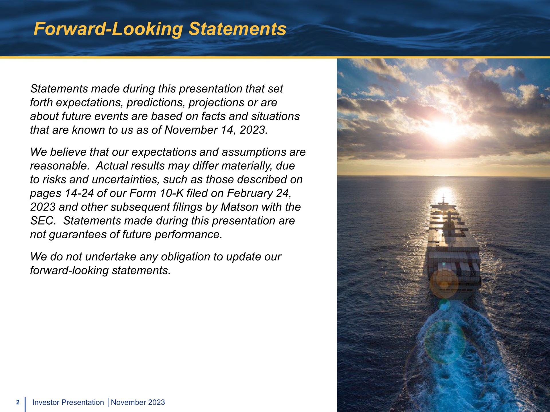 forward looking statements statements made during this presentation that set forth expectations predictions projections or are about future events are based on facts and situations that are known to us as of we believe that our expectations and assumptions are reasonable actual results may differ materially due to risks and uncertainties such as those described on pages of our form filed on and other subsequent filings by with the sec statements made during this presentation are not guarantees of future performance we do not undertake any obligation to update our forward looking statements | Matson