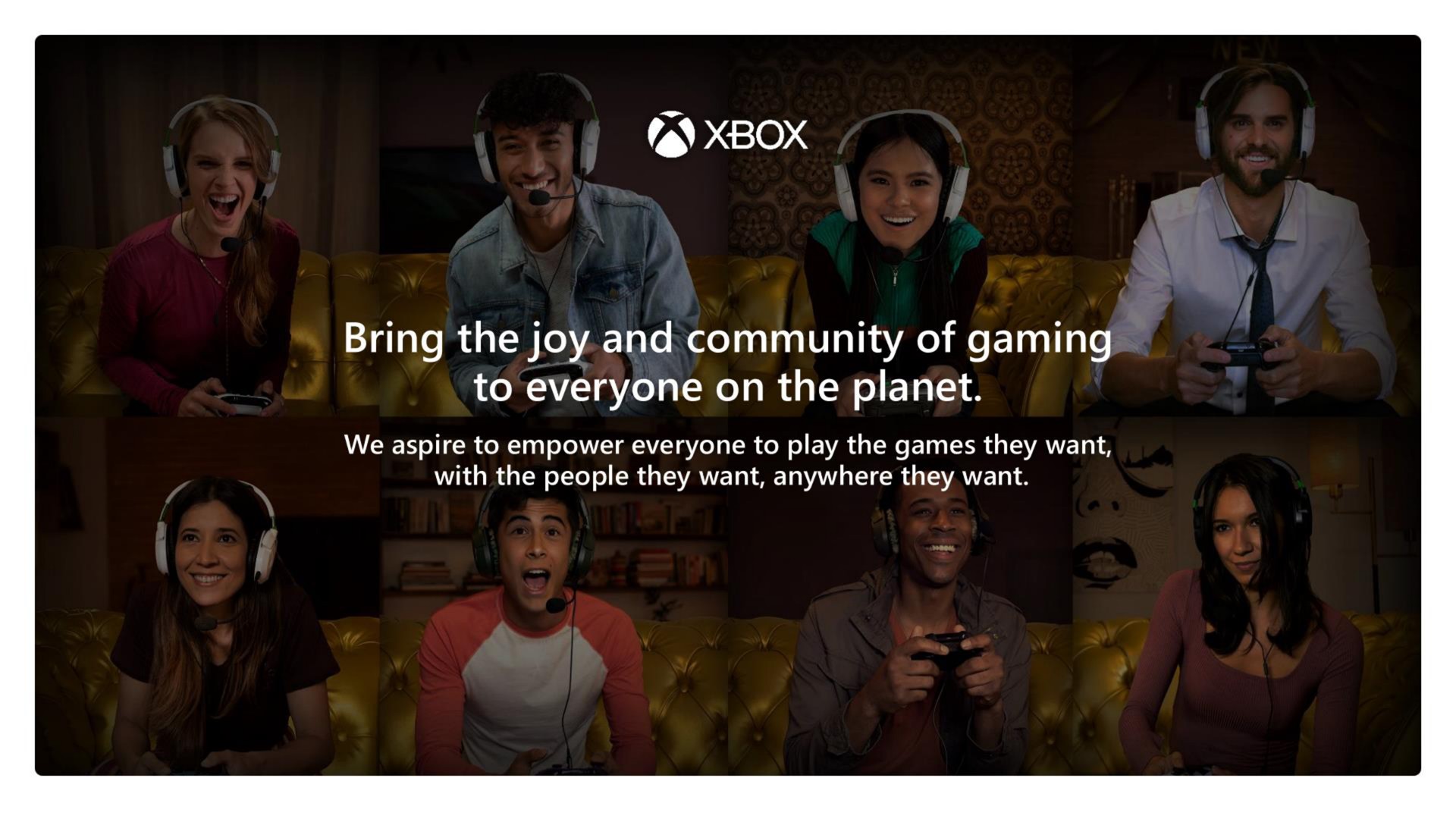 bring the joy and community of gaming to everyone on the planet we aspire to empower everyone to play the games they want with the people they want anywhere they want | Microsoft