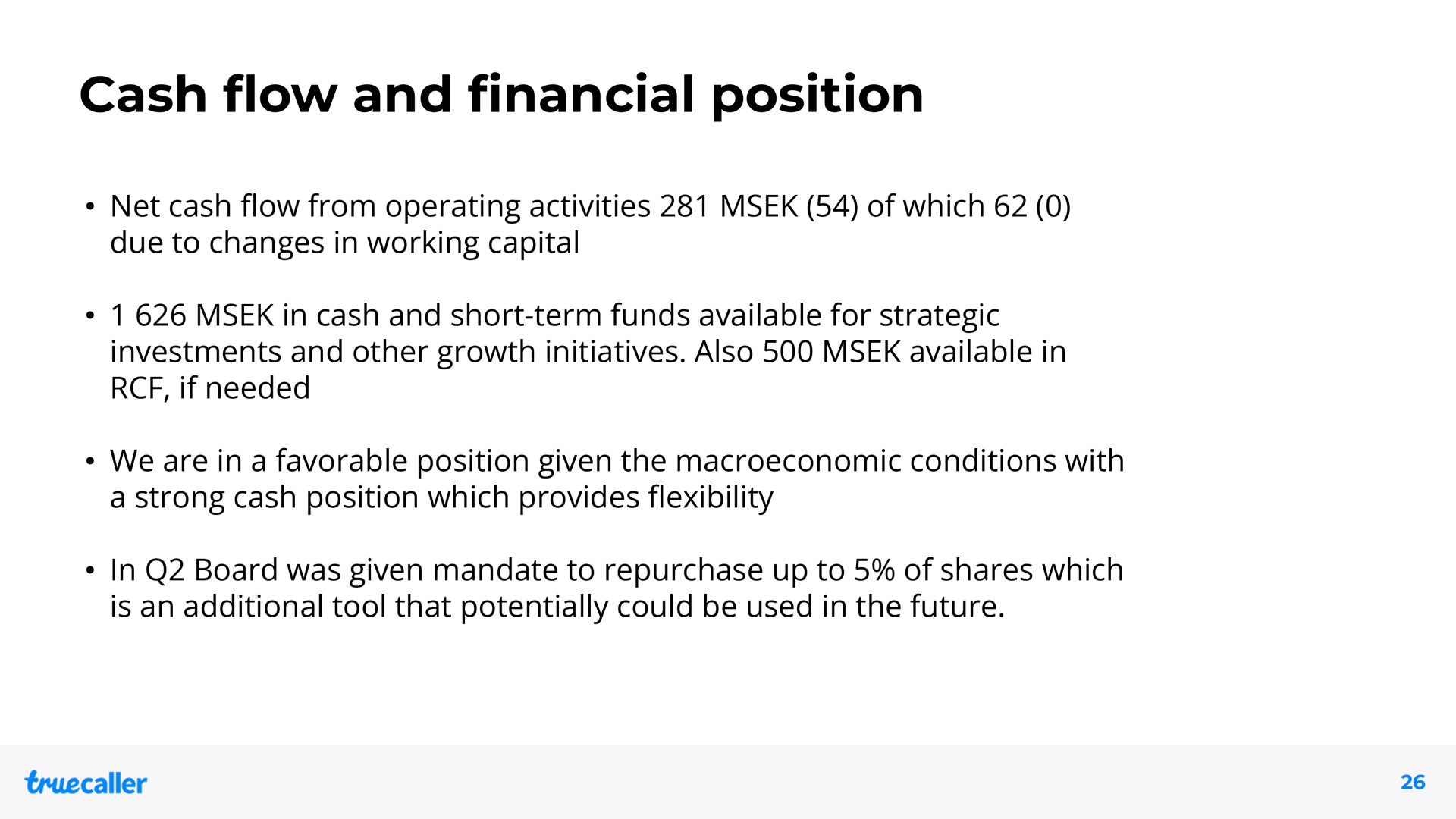 cash and position net cash from operating activities of which due to changes in working capital in cash and short term funds available for strategic investments and other growth initiatives also available in if needed we are in a favorable position given the conditions with a strong cash position which provides in board was given mandate to repurchase up to of shares which is an additional tool that potentially could be used in the future flow financial flow flexibility | Truecaller