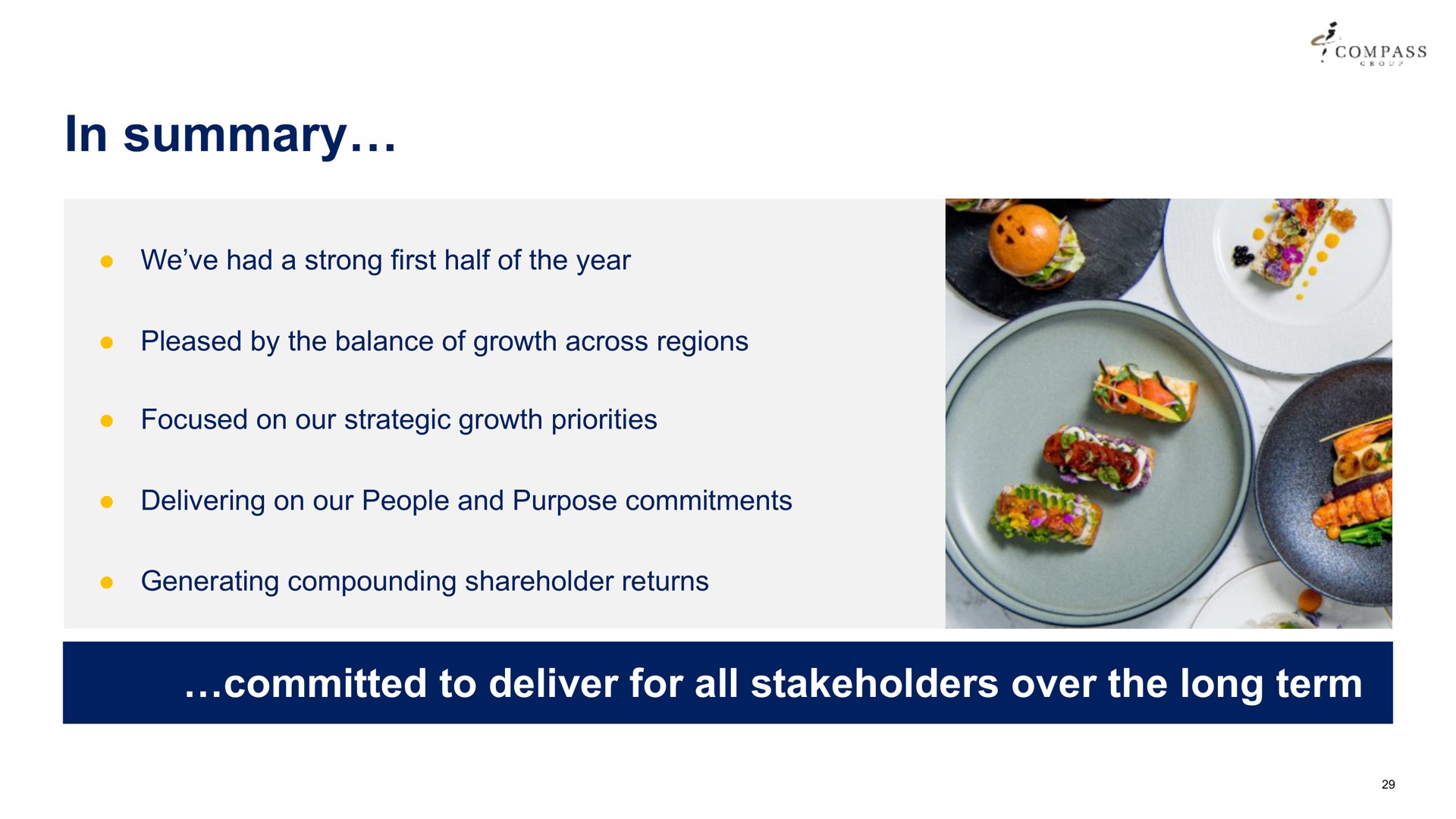 in summary compass we had a strong first half of the year pleased by the balance of growth across regions focused on our strategic growth priorities delivering on our people and purpose commitments generating compounding shareholder returns | Compass Group