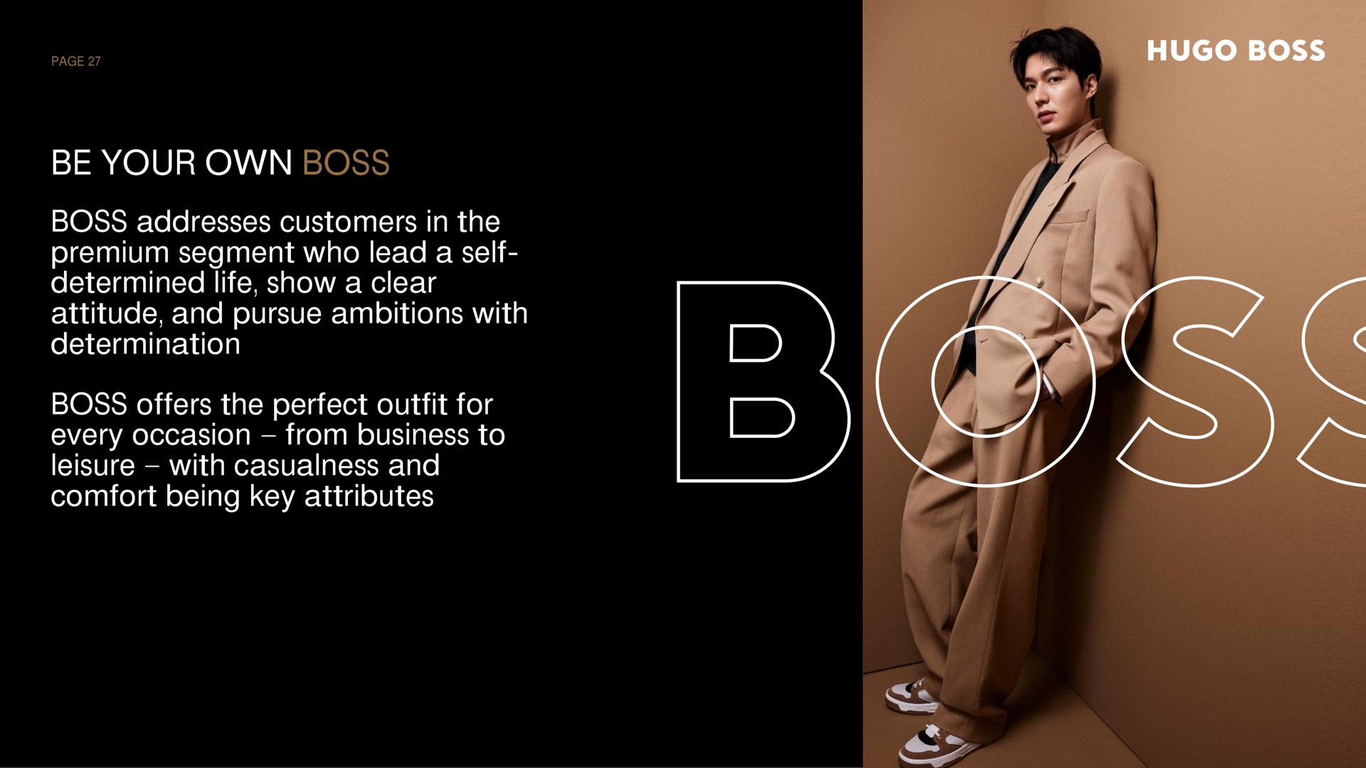 be your own boss boss addresses customers in the premium segment who lead a self determined life show a clear attitude and pursue ambitions with determination boss offers the perfect outfit for every occasion from business to leisure with casualness and comfort being key attributes | Hugo Boss
