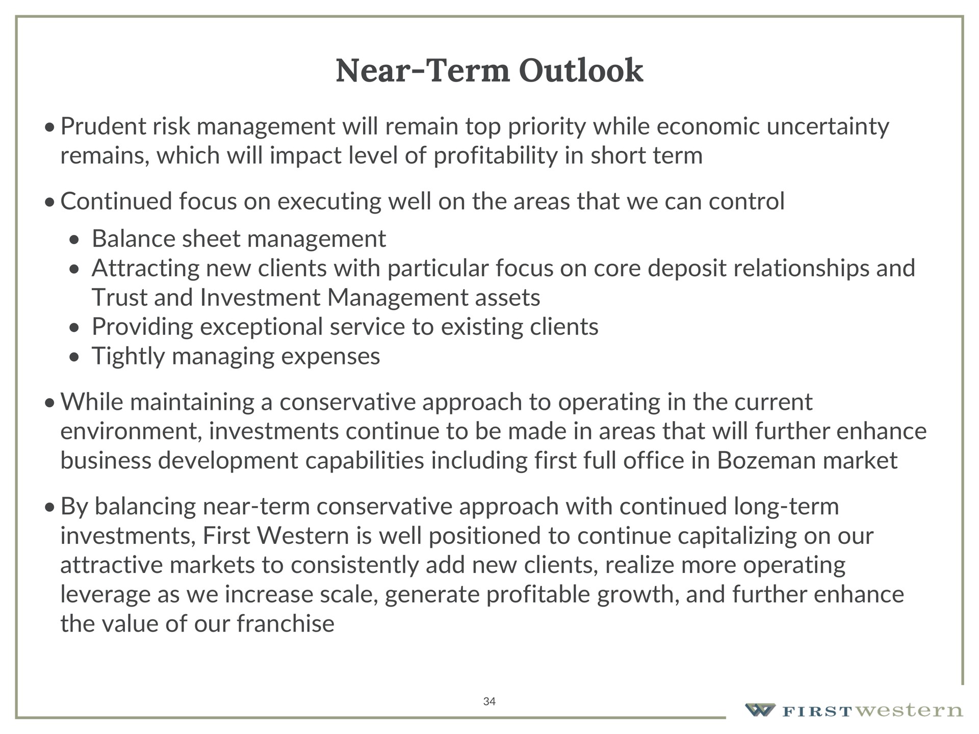 near term outlook prudent risk management will remain top priority while economic uncertainty remains which will impact level of profitability in short term continued focus on executing well on the areas that we can control balance sheet management attracting new clients with particular focus on core deposit relationships and trust and investment management assets providing exceptional service to existing clients tightly managing expenses while maintaining a conservative approach to operating in the current environment investments continue to be made in areas that will further enhance business development capabilities including first full office in market by balancing near term conservative approach with continued long term investments first western is well positioned to continue capitalizing on our attractive markets to consistently add new clients realize more operating leverage as we increase scale generate profitable growth and further enhance the value of our franchise | First Western Financial