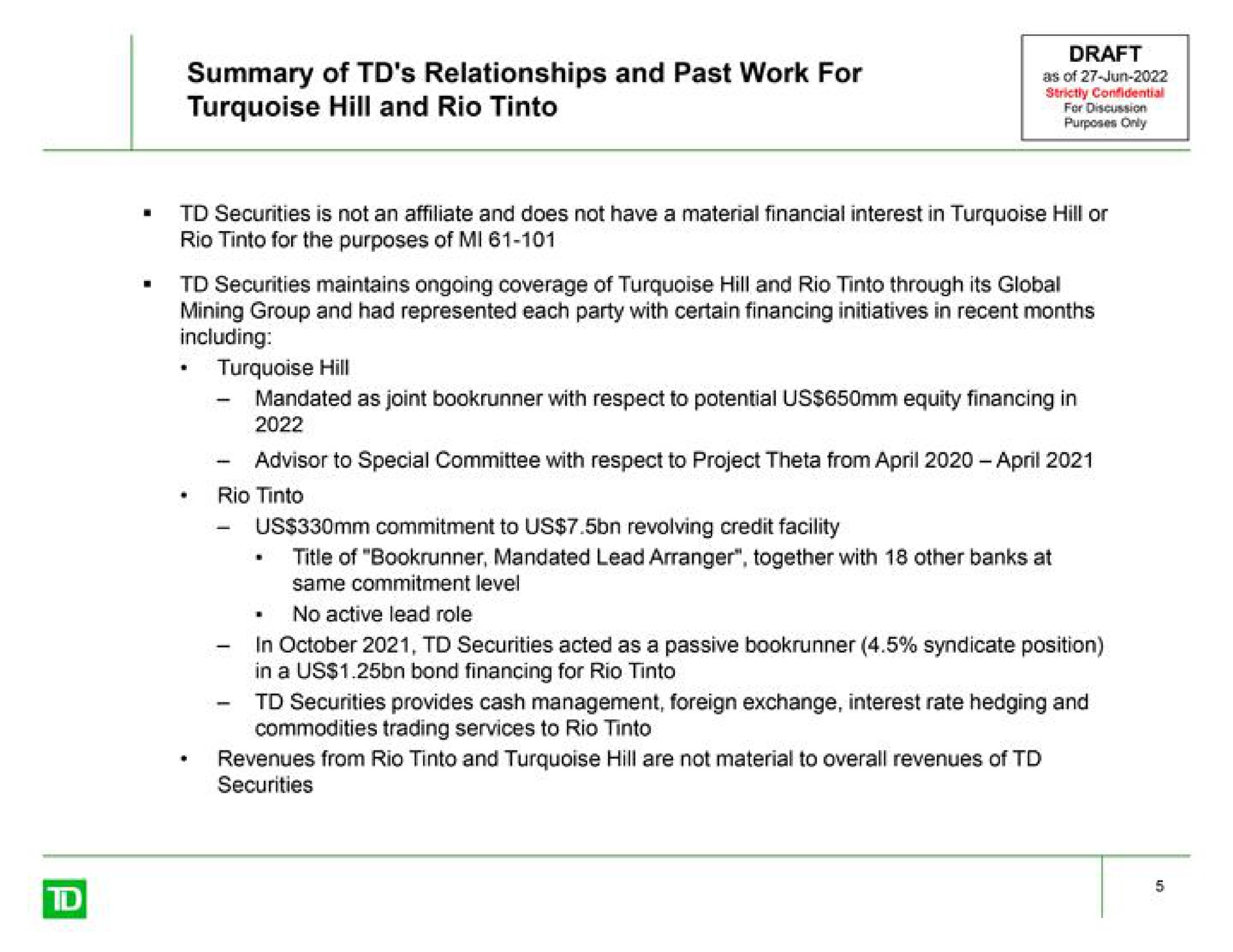 summary of relationships and past work for turquoise hill and rio as of rio for the purposes of securities maintains ongoing coverage of turquoise hill and rio through its global mandated as joint with respect to potential us equity financing in advisor to special committee with respect to project theta from rio us commitment to us revolving credit facility same commitment level in securities acted as a passive syndicate position in a us bond financing for rio securities provides cash management foreign exchange interest rate hedging and commodities trading services to rio | TD Securities