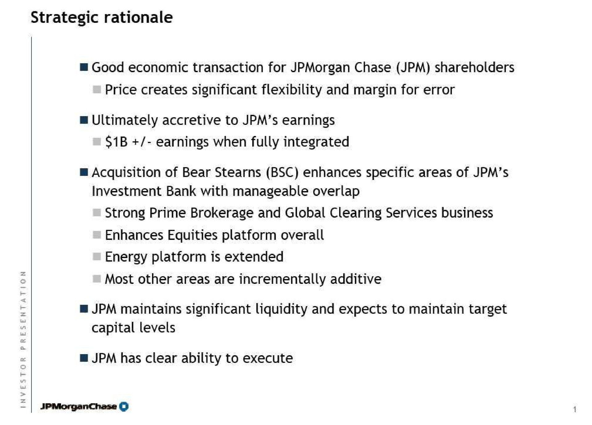 strategic rationale good economic transaction for chase shareholders price creates significant flexibility and margin for error ultimately accretive to earnings earnings when fully integrated acquisition of bear enhances specific areas of investment bank with manageable overlap strong prime brokerage and global clearing services business enhances equities platform overall energy platform is extended most other areas are additive maintains significant liquidity and expects to maintain target capital levels has clear ability to execute | J.P.Morgan