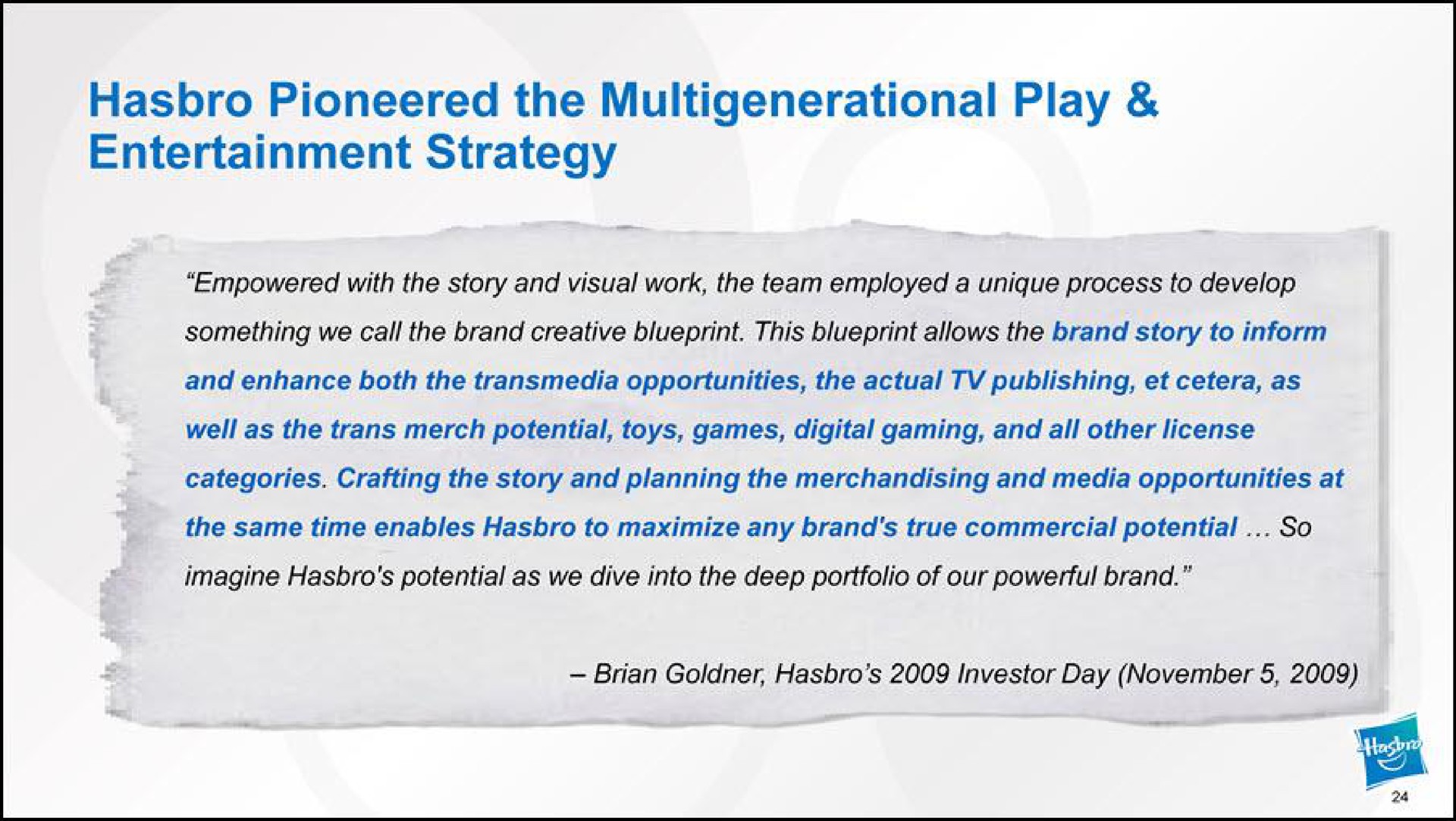 pioneered the play entertainment strategy empowered with the story and visual work team employed a unique process develop something we call the brand creative blueprint this blueprint allows the brand story to inform and enhance both the opportunities the actual publishing as imagine potential as we dive into the deep portfolio of our powerful brand well as the merch potential toys games digital gaming and all other license the same time enables to maximize any brand true commercial potential so categories crafting the story and planning the merchandising and media opportunities at investor day | Hasbro