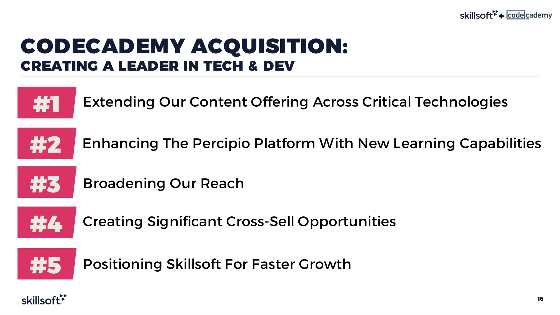 acquisition creating a leader in tech dev extending our content offering across critical technologies enhancing the platform with new learning capabilities broadening our reach creating significant cross sell opportunities positioning for faster growth | Skillsoft