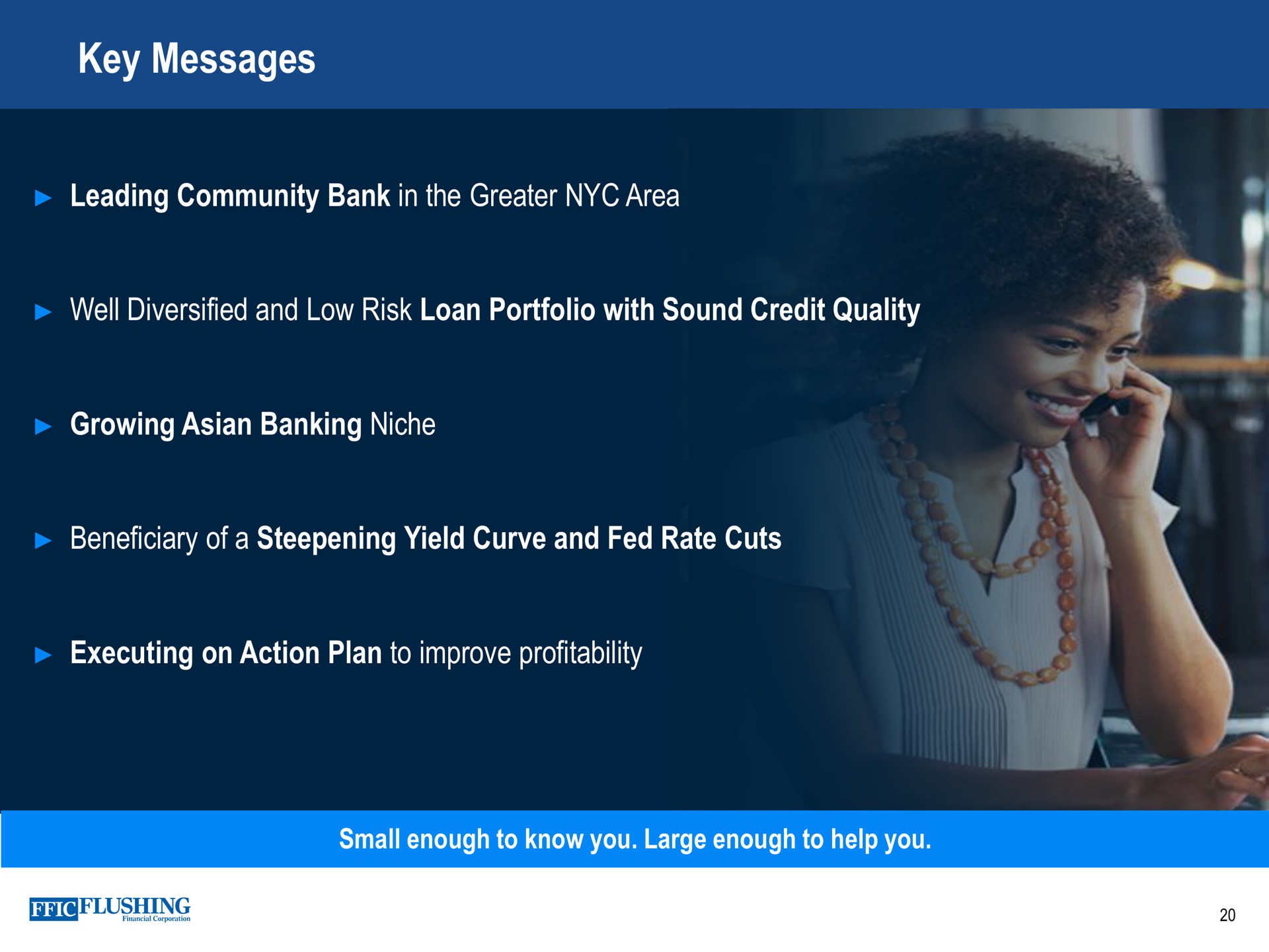 key messages leading community bank in the greater area well diversified and low risk loan portfolio with sound credit quality growing banking niche beneficiary of a steepening yield curve and fed rate cuts executing on action plan to improve profitability small enough to know you large enough to help you | Flushing Financial