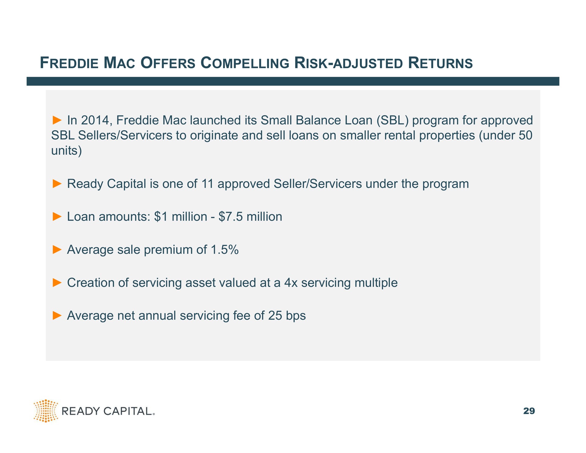 mac offers compelling risk adjusted returns in mac launched its small balance loan program for approved sellers to originate and sell loans on smaller rental properties under units ready capital is one of approved seller under the program loan amounts million million average sale premium of creation of servicing asset valued at a servicing multiple average net annual servicing fee of | Ready Capital